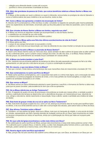 · oblação pura oferecida desde o ocaso até a aurora;
· pontífice e vítima convenientes à santidade de Deus.
P56. Além das grandezas da pessoa de Cristo, que outros benefícios relativos a Nosso Senhor a Missa nos
propicia?
R. A Missa, já tão excelsa por quem a oferece e a quem é oferecida, renova todos os prodígios da vida do Salvador e
revive a história solene dos seus mistérios e da sua doutrina, todos os dias.
P57. Como a Missa nos apresenta o mistério da encarnação do Verbo?
R. Através da Fé contemplamos o Filho de Deus no altar, concebido no segredo do santuário pela mesma potestade,
como nos esplendores da eternidade, encarnado pela sua fecunda palavra nas mãos do sacerdote, como no seio de
Maria.
P58. Que virtudes de Nosso Senhor a Missa nos lembra, seguindo sua vida?
R. A Missa nos renova as seguintes virtudes que acompanharam a vida de Nosso Senhor:
1 - a obediência e as virtudes de sua vida oculta;
2 - a misericórdia e toda a bondade do seu ministério público;
P59. Que méritos a Missa aplica aos fiéis dos últimos acontecimentos da vida de Cristo?
R. A Missa aplica aos fiéis:
1 - o preço do seu sangue derramado na sua paixão e morte;
2 - a glória e a vida nova da sua ressurreição, por meio da oferenda do seu corpo imortal e a benção da sua ascensão.
P60. Que relação há entre a Missa e a ascensão de Nosso Senhor?
R. Assim como Nosso Senhor subiu da Terra aos céus, assim também do altar sublime da Igreja sobe ao altar sublime
do céu a oferenda santa, que é o próprio corpo e sangue de Cristo. Do alto dos céus, e na Missa, Nosso Salvador
difunde graças, luz (entendimento da verdade) força e santidade em nossas almas.
P61. A Missa nos lembra também o juízo final?
R. Sim, trazendo-nos as primeiras palavras da sentença do último dia pela separação antecipada do fiel e do infiel,
apresentando um pão que dá a vida eterna ao justo, e o juízo e condenação ao pecador.
P62. Em resumo, o que nos deixou Cristo na Missa?
R. Aos que o temem, Cristo deixou uma lembrança das suas maravilhas cheia de misericórdia e bondade (Sl 110)
P63. Que contemplamos no santo sacrifício da Missa?
R. Neste santo sacrifício contemplamos, com o sacerdote mais santo e a vítima mais digna, com a renovação de todos
os mistérios e a contínua pregação da doutrina de Cristo, o livro mais perfeito da moral evangélica, e a lição mais
sublime da santidade necessária a um cristão.
P64. Que vemos na Missa?
R. Na Missa vemos um Deus infinitamente adorável a quem devemos o sacrifício, e formamos do Senhor a idéia mais
justa que se possa conceber, pela excelência do dom que a Ele se apresenta.
P65. Há na Missa referências ao Antigo Testamento?
R. Sim. O segredo de quatro mil anos de promessas e de profecias se revela aos nossos olhos; a verdade sucede à
sombra, a plenitude dos tempos se desenvolve com a abundância da graça, um manancial puro que, reluzindo da
cruz, atinge a vida eterna, dando nascimento e ressurreição, força e alento, saúde e santidade aos cristãos de todas
as idades.
P66. Esta fonte de graças vindas da cruz só se aplica ao Novo Testamento?
R. Não. Esta fonte de graças surgida da cruz, como um sol, alcança os primeiros dias do mundo para santificar todos
os eleitos, e da cruz ainda estende sua luz e calor até a consumação dos séculos, para salvar todos os filhos de Deus.
P67. Que afirmou Tertuliano sobre a Missa?
R. Tertuliano, um dos padres da Igreja, disse que a Missa, mais que um banquete de religião, é uma escola de todas
as virtudes, apresentando aos fiéis o grande exemplo de imolação contínua de um Deus, para incentivá-los em todos
os deveres e ampará-los em todos os sacrifícios, ainda com a participação da vítima que neles se incorpora pela
comunhão.
P68. Em que culto da Igreja encontramos a união mais íntima com Deus?
R. Na celebração do santo sacrifício da Missa, porque nela encontramos a mesa onde todos podemos comer ( Heb
13) o alimento que é o próprio Deus, e nela há, ainda, a união mais desejada pelos homens entre si, pois todos, sem
distinção, podem sentar-se à mesma mesa, como filhos de um mesmo pai.
P69. Haveria algum outro sacrifício equivalente?
R. Não, porque não há outro sacrifício tão sublime como a Missa em que, com Deus, se oferece a um Deus por um
 