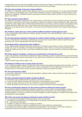 sacerdote Deus; em que cada ato da oblação recorda a doutrina de um Deus e a santidade que ela exige, bem como
a religião deste Deus em toda a sua extensão com todos os meios de santificação.
P70. Que visão do Antigo Testamento é figura da Missa?
R. A Missa é, na realidade, aquela escada misteriosa que Jacó viu em sonhos (Gen 28, 12), em que uma extremidade
tocava a terra e a outra atingia o céu, na qual subiam e desciam os anjos e, principalmente, o Santo de Deus, o Anjo
de Deus por excelência, o Mediador Supremo, para levar ao Senhor nossos votos e sacrifícios, e para nos trazer sua
graça e sua benção.
P71. Que representa ainda a Missa?
R. A Missa é uma imagem antecipada do céu; nela se adora o mesmo Deus; em seu santuário se reúnem seus filhos:
nela vemos o mesmo que é visto no céu, as orações, os cânticos, os perfumes; anjos circundando o altar, santos que
o sustentam, toda a Igreja, toda a cidade de Deus oferecida por Jesus Cristo e unindo-se a Deus. Numa palavra, Deus
presente ainda que coberto por véus, o mesmo Deus que veremos face a face, Deus convertido em manjar sob a
aparência de um pão que já não mais existe, o mesmo que nos confortará eternamente com sua glória pela verdade e
felicidade.
P72. Podemos, então, dizer que o santo sacrifício da Missa transforma nossas igrejas em céu?
R. Sim, porque nele o divino cordeiro é imolado e adorado no templo como no-lo apresenta S. João no meio do
santuário celestial.
P73. Os anjos também participam da adoração do cordeiro imolado na Missa, como eles o adoram no céu?
R. Sim; os espíritos bem aventurados, sabedores do que se opera em nossos altares, deles se aproximam para
assisti-los com o temor inspirado pelo mais profundo respeito.
P74. A Igreja admite a presença dos anjos na Missa?
R. Sim, a Igreja admitiu sempre e tanto esta verdade que S. Crisóstomo não duvidava em dizer: "Que fiel poderá
duvidar que, à voz do sacerdote no momento da consagração, o céu se abre e os coros dos anjos descem para
assistir ao mistério de Jesus Cristo, e as criaturas celestes e terrestres, visíveis e invisíveis, se reúnem em tão solene
instante?".
P75. Então, fazemos nas igrejas, o mesmo que os santos fazem continuamente no céu?
R. Sim, nós adoramos a vítima santa e imolada nas mãos do sacerdote, e todos os santos adoram no céu esta mesma
vítima, o Cordeiro sem mancha representado em pé, porém como sacrificado*, em sinal da sua imolação e da sua vida
gloriosa.
* Agnum stantem quasi occisum (Apoc. 5, 6).
P76. Rezamos na Missa como os santos rezam nos céus?
R. Sim. Todas as orações e todos os méritos dos santos se elevam dos altares das igrejas ao trono de Deus, como um
suave e agradável perfume; assim expressou-se S. João no Apocalipse (8, 3-4) ao descrever um anjo, com um
turíbulo de ouro na mão e junto ao altar, de onde se elevavam a Deus as orações dos santos.
P77. Por que incensa-se o altar?
R. Incensa-se o altar como um sinal visível das adorações e súplicas a Deus, feitas por todos os santos que estão na
terra ou na glória eterna.
P78. Que conclusões deduzimos destas verdades da Missa?
R. Entendendo estas verdades da Missa, podemos concluir que a Missa é:
a - o centro do culto religioso da Igreja, pois reúne tudo o que se relaciona com a religião;
b - o ponto de apoio em que se une na cruz o homem com seus destinos gloriosos;
c - o ponto de partida de onde nos vêm, como da cruz, a graça com todos os meios de salvação.
P79. Que considerações piedosas nos vêm à alma ao passarmos diante de inúmeras igrejas?
R. Ao passarmos diante de majestosas catedrais ou basílicas, ou mesmo diante de simples igrejas e capelas,
lembramos que todas elas foram erguidas pela fé católica através dos séculos, para nelas se oferecer o santo
sacrifício da Missa. A cruz que as encima é o sinal da imolação que nelas se perpetua, e os altares nelas erigidos são
para depositar a vítima sagrada.
P80. Tudo o que vemos nas igrejas se relaciona ao santo sacrifício do altar?
R. Sim, tudo que há nas igrejas se relaciona à Missa. Assim, por exemplo:
1 - a pia batismal e de água benta e os confessionários nos lembram que devemos lavar nossas mãos com os justos (
Sl 20, ...) para entrar no santuário;
2 - a cátedra e o púlpito nos instruem e exortam ao sacrifício;
3 - a mesa da comunhão, que separa o presbitério da nave, onde recebemos a Hóstia Santa;
4 - os tecidos que revestem o altar, os paramentos dos sacerdotes, a luz das velas, o incenso que se eleva, a
disposição dos bancos e genuflexórios, tudo fala do sacrifício, tudo é para o sacrifício.
 