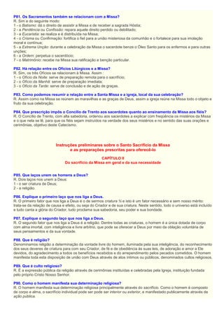 P81. Os Sacramentos também se relacionam com a Missa?
R. Sim e do seguinte modo:
1 - o Batismo: dá o direito de assistir a Missa e de receber a sagrada Hóstia;
2 - a Penitência ou Confissão: repara aquele direito perdido ou debilitado;
3 - a Eucaristia: se realiza e é distribuída na Missa;
4 - o Crisma ou Confirmação: fortifica o fiel para a união misteriosa da comunhão e o fortalece para sua imolação
moral e contínua;
5 - a Extrema Unção: durante a celebração da Missa o sacerdote benze o Óleo Santo para os enfermos e para outras
unções;
6 - a Ordem: perpetua o sacerdócio;
7 - o Matrimônio: recebe na Missa sua ratificação e benção particular.
P82. Há relação entre os Ofícios Litúrgicos e a Missa?
R. Sim, os três Ofícios se relacionam à Missa. Assim :
1 - o Ofício da Noite: serve de preparação remota para o sacrifício;
2 - o Ofício da Manhã: serve de preparação imediata;
3 - o Ofício da Tarde: serve de conclusão e de ação de graças.
P83. Como podemos resumir a relação entre a Santa Missa e a igreja, local da sua celebração?
R. Assim como na Missa se reúnem as maravilhas e as graças de Deus, assim a igreja reúne na Missa todo o objeto e
fruto da sua celebração.
P84. Que prescrição impôs o Concílio de Trento aos sacerdotes quanto ao ensinamento da Missa aos fiéis?
R. O Concílio de Trento, com alta sabedoria, ordenou aos sacerdotes a explicar com freqüência os mistérios da Missa
e o que nela se lê, para que os fiéis sejam instruídos na verdade dos seus mistérios e no sentido das suas orações e
cerimônias, objetivo deste Catecismo.
Instruções preliminares sobre o Santo Sacrifício da Missa
e as preparações prescritas para oferecê-lo
CAPÍTULO II
Do sacrifício da Missa em geral e da sua necessidade
P85. Que laços unem os homens a Deus?
R. Dois laços nos unem a Deus:
1 - o ser criatura de Deus;
2 - a religião.
P86. Explique o primeiro laço que nos liga a Deus.
R. O primeiro fator que nos liga a Deus é o de sermos criatura ¾ e isto é um fator necessário e sem nosso mérito:
trata-se da relação de causa e efeito, ou seja do Criador e de sua criatura. Neste sentido, todo o universo está incluído
e tudo canta a glória do Criador, tudo proclama sua sabedoria, seu poder e sua bondade.
P87. Explique o segundo laço que nos liga a Deus.
R. O segundo fator que nos liga a Deus é a religião. Dentre todas as criaturas, o homem é a única dotada de corpo
com alma imortal, com inteligência e livre arbítrio, que pode se oferecer a Deus por meio da oblação voluntária de
seus pensamentos e da sua vontade.
P88. Que é religião?
Denominamos religião a determinação da vontade livre do homem, iluminada pela sua inteligência, do reconhecimento
dos seus deveres de criatura para com seu Criador, de fé e de obediência às suas leis, de adoração e amor a Ele
devidos, do agradecimento a todos os benefícios recebidos e do arrependimento pelos pecados cometidos. O homem
manifesta toda esta disposição de união com Deus através de atos íntimos ou públicos, denominados cultos religiosos.
P89. Que é culto religioso?
R. É a expressão pública da religião através de cerimônias instituídas e celebradas pela Igreja, instituição fundada
pelo próprio Cristo Nosso Senhor.
P90. Como o homem manifesta sua determinação religiosa?
R. O homem manifesta sua determinação religiosa principalmente através do sacrifício. Como o homem é composto
de corpo e alma, o sacrifício individual pode ser pode ser interior ou exterior, e manifestado publicamente através de
ação pública.
 