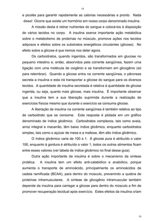10
10
e picolés para garantir rapidamente as calorias necessárias e pronto. Nada
disso! Ocorre que existe um hormônio em nosso corpo denominado insulina.
A missão desta é retirar nutrientes do sangue e colocá-los à disposição
de vários tecidos no corpo. A insulina exerce importante ação metabólica
sobre o metabolismo de proteínas no músculo, promove ações nos tecidos
adiposos e efeitos sobre os substratos energéticos circulantes (glicose). No
efeito sobre a glicose é que iremos nos deter agora.
Os carboidratos, quando ingeridos, são transformados em glucose no
pequeno intestino e, então, absorvidos pela corrente sangüínea, fazem uma
ligação com uma molécula de oxigênio e se transformam em glicogênio (só
para relembrar). Quando a glicose entra na corrente sangüínea, o pâncreas
secreta a insulina e esta irá transportar a glicose do sangue para os diversos
tecidos. A quantidade de insulina secretada é relativa à quantidade de glicose
ingerida, ou seja, quanto mais glicose, mais insulina. É importante observar
que a insulina tem a sua liberação suprimida durante a realização de
exercícios físicos mesmo que durante o exercício se consuma glicose.
A liberação de insulina na corrente sangüínea é também relativa ao tipo
de carboidrato que se consome. Esta resposta é plotada em um gráfico
denominado de índice glicêmico. Carboidratos complexos, tais como aveia,
arroz integral e macarrão, têm baixo índice glicêmico, enquanto carboidratos
simples, tais como o açúcar de mesa e a maltose, têm alto índice glicêmico.
O índice glicêmico varia de 100 a 1. À glicose pura é atribuído o valor
100, enquanto à gordura é atribuído o valor 1, todos os outros alimentos ficam
entre esses valores (ver tabela de índice glicêmico no final desse guia).
Outra ação importante da insulina é sobre o mecanismo da síntese
protéica. A insulina tem um efeito anti-catabólico e anabólico, porque
aumenta o transporte de aminoácido, principalmente os aminoácidos de
cadeia ramificada (BCAA), para dentro do músculo, prevenindo a quebra de
proteínas intramusculares. A síntese de glicogênio intramuscular também
depende da insulina para carregar a glicose para dentro do músculo a fim de
promover recuperação tecidual após exercício. Estes efeitos da insulina criam
 