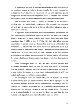 100
100
A melhoria do aumento da estimulação da inervação intermuscular pode
ser explicado devido à melhoria da coordenação dos grupos musculares,
participantes de um determinado movimento em que tanto agonistas quanto
antagonistas desempenham um importante papel. O trabalho torna-se mais
efetivo e econômico em razão da melhoria da coordenação intermuscular.
Um indivíduo bem treinado, quando comparado à um sedentário
mobiliza para um determinado movimento não somente os músculos
relevante para o movimento, como também a intensidade adequada para a
realização de tal tarefa.
A hipertrofia muscular deve-se à hipertrofia (aumento do tamanho) de
cada fibra muscular isoladamente, devido ao aumento das miofibrilas e de sua
secção transversal. Entretanto, deve-se notar que os diversos tipos de fibras
musculares tipo 1 (ST) e tipo 2 (FT(IIa, IIb, IIc)) são diferentemente
requisitadas, de acordo com o tipo de exercício, o volume e a intensidade de
treinamento. O treinamento com baixa intensidade estimulam quase que
exclusivamente as fibras musculares do tipo 1. Em treinamento de intensidade
intermediária, as fibras musculares do tipo 2 passam a ser gradualmente
requisitadas e estimuladas (primeiramente a IIc, seguida pela IIa e finalmente
IIb, sendo esta última a fibra muscular mais rápida e mais forte do organismo
humano).
Com sobrecargas acima de 75% da força muscular máxima são
mobilizados igualmente todos os tipos de fibras musculares. A hipertrofia
muscular é também atribuída além da intensidade adequada de treinamento,
o limiar crítico de tensão, e a uma maior biodisponibilidade de ATP por
unidade de tempo e por célula muscular excitada.
As sobrecargas ideais de treinamento para um aumento da massa
muscular são aquelas que permitem um n° máximo de 10 repetições. Se há
um aumento da força muscular devido à melhoria da coordenação intra ou
intermuscular ou devido ao diâmetro (secção) transversal deste músculo, e vai
depender também o tipo de treinamento e de seu método de uso. Da mesma
forma, a especificidade de um treinamento, determina qual tipo de fibra
muscular será requisitada com maior intensidade e de que forma.
 