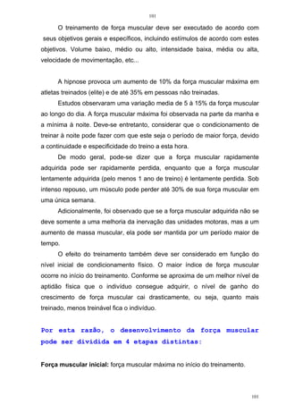 101
101
O treinamento de força muscular deve ser executado de acordo com
seus objetivos gerais e específicos, incluindo estímulos de acordo com estes
objetivos. Volume baixo, médio ou alto, intensidade baixa, média ou alta,
velocidade de movimentação, etc...
A hipnose provoca um aumento de 10% da força muscular máxima em
atletas treinados (elite) e de até 35% em pessoas não treinadas.
Estudos observaram uma variação media de 5 à 15% da força muscular
ao longo do dia. A força muscular máxima foi observada na parte da manha e
a mínima à noite. Deve-se entretanto, considerar que o condicionamento de
treinar à noite pode fazer com que este seja o período de maior força, devido
a continuidade e especificidade do treino a esta hora.
De modo geral, pode-se dizer que a força muscular rapidamente
adquirida pode ser rapidamente perdida, enquanto que a força muscular
lentamente adquirida (pelo menos 1 ano de treino) é lentamente perdida. Sob
intenso repouso, um músculo pode perder até 30% de sua força muscular em
uma única semana.
Adicionalmente, foi observado que se a força muscular adquirida não se
deve somente a uma melhoria da inervação das unidades motoras, mas a um
aumento de massa muscular, ela pode ser mantida por um período maior de
tempo.
O efeito do treinamento também deve ser considerado em função do
nível inicial de condicionamento físico. O maior índice de força muscular
ocorre no início do treinamento. Conforme se aproxima de um melhor nível de
aptidão física que o indivíduo consegue adquirir, o nível de ganho do
crescimento de força muscular cai drasticamente, ou seja, quanto mais
treinado, menos treinável fica o indivíduo.
Por esta razão, o desenvolvimento da força muscular
pode ser dividida em 4 etapas distintas:
Força muscular inicial: força muscular máxima no início do treinamento.
 