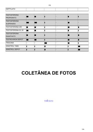 106
106
HEPTYLATO
TESTOSTERONA
PROPIONATO
-
TESTOSTERONA
SUSPENSÃO
- -
TESTOSTERONA 200 -
TESTOSTERONA 25, 50 -
TESTOSTERONA
ENANTHATO
-
TESTROVIRON DEPOT -
TRIACANA - - -
WINSTROL TABS -
WINSTROL DEPOT -
COLETÂNEA DE FOTOS
TRÍCEPS
 