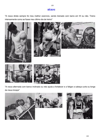 109
109
BÍCEPS
"A rosca direta sempre foi meu melhor exercício, sendo treinado com barra em W ou não. Treino
intensamente como se fosse meu último dia de treino"
"A rosca alternada com banco inclinado ou reto ajuda a fortalecer e a fatigar a cabeça curta ou longa
de meus bíceps"
 