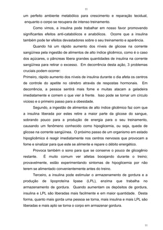 11
11
um perfeito ambiente metabólico para crescimento e reparação tecidual,
enquanto o corpo se recupera de intenso treinamento.
Como vimos, a insulina pode trabalhar em nosso favor promovendo
significantes efeitos anti-catabólicos e anabólicos. Ocorre que a insulina
também pode ter efeitos devastadores sobre o seu treinamento e aparência.
Quando há um rápido aumento dos níveis de glicose na corrente
sangüínea pela ingestão de alimentos de alto índice glicêmico, como é o caso
dos açúcares, o pâncreas libera grandes quantidades de insulina na corrente
sangüínea para retirar o excesso. Em decorrência desta ação, 3 problemas
cruciais podem ocorrer:
Primeiro, rápido aumento dos níveis de insulina durante o dia afeta os centros
de controle do apetite no cérebro através de respostas hormonais. Em
decorrência, a pessoa sentirá mais fome e muitas atacam a geladeira
imediatamente e comem o que vier à frente. Isso pode se tornar um círculo
vicioso e o primeiro passo para a obesidade.
Segundo, a ingestão de alimentos de alto índice glicêmico faz com que
a insulina liberada por estes retire a maior parte da glicose do sangue,
sobrando pouco para a produção de energia para o seu treinamento,
causando um fenômeno conhecido como hipoglicemia, ou seja, queda de
glicose na corrente sangüínea. O próximo passo de um organismo em estado
hipoglicêmico é reagir imediatamente nos centros nervosos que provocam a
fome e sinalizar para que este se alimente e repare o débito energético.
Provoca também o sono para que se conserve o pouco de glicogênio
restante. É muito comum ver atletas bocejando durante o treino;
provavelmente, estão experimentando sintomas de hipoglicemia por não
terem se alimentado convenientemente antes do treino.
Terceiro, a insulina pode estimular o armazenamento de gordura e a
produção de lipoproteína lipase (LPL), enzima que trabalha no
armazenamento de gordura. Quando aumentam os depósitos de gordura,
insulina e LPL são liberadas mais facilmente e em maior quantidade. Desta
forma, quanto mais gorda uma pessoa se torna, mais insulina e mais LPL são
liberadas e mais apto se torna o corpo em armazenar gordura.
 