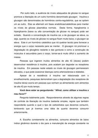 12
12
Por outro lado, a ausência de níveis adequados de glicose no sangue
promove a liberação de um outro hormônio denominado glucagon. Insulina e
glucagon são denominados de hormônios contra-regulatórios, que se opõem
um ao outro. Eles se alternam em fases anabólicas/catabólicas para manter
os níveis de glicose plasmática normais. Desta forma, hipoglicemia e
hiperglicemia (baixa ou alta concentração de glicose no sangue) pode ser
evitado. Quando a concentração de insulina cai, a de glucagon se eleva, ou
seja, quando os níveis de glicose no sangue ficam muito baixo, o glucagon se
eleva. Este é um hormônio catabólico que irá quebrar tecido para fornecer a
energia que o corpo necessita para se manter. O glucagon irá promover a
degradação do glicogênio restante e das gorduras e como a construção de
músculos é secundária para o corpo, tornar-se-á muito difícil o aumento de
massa.
Pessoas que ingerem muitos alimentos de alto IG (doces) podem
desenvolver resistência à insulina, pois acabam por degradar os receptores
de insulina. Em pessoas neste estado os níveis de glucagon permanecem
elevados, o que pode ocasionar doenças como arteriosclerose e diabetes.
Apesar de a resistência à insulina ser relacionada com o
envelhecimento, pesquisas demonstram que a degradação dos receptores de
insulina talvez ocorra em pessoas que venham se alimentando com alimentos
de alto IG por muito tempo.
Você deve estar se perguntando: “Afinal, como utilizar a insulina a
meu favor?”
Pergunta totalmente justa. Responderemos através de algumas regras
de controle da liberação da insulina bastante simples, regras que também
responderão quando e qual o tipo de carboidratos que devemos consumir,
lembrando que já tivemos uma idéia de quanto devemos consumir
anteriormente.
A. Escolha corretamente os alimentos, consuma alimentos de baixo
índice glicêmico durante o dia para a manutenção de energia constante na
 