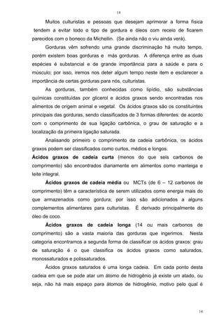 14
14
Muitos culturistas e pessoas que desejam aprimorar a forma física
tendem a evitar todo o tipo de gordura e óleos com receio de ficarem
parecidos com o boneco da Michellin. (Se ainda não o viu ainda verá).
Gorduras vêm sofrendo uma grande discriminação há muito tempo,
porém existem boas gorduras e más gorduras. A diferença entre as duas
espécies é substancial e de grande importância para a saúde e para o
músculo; por isso, iremos nos deter algum tempo neste item e esclarecer a
importância de certas gorduras para nós, culturistas.
As gorduras, também conhecidas como lipídio, são substâncias
químicas constituídas por glicerol e ácidos graxos sendo encontradas nos
alimentos de origem animal e vegetal. Os ácidos graxos são os constituintes
principais das gorduras, sendo classificados de 3 formas diferentes: de acordo
com o comprimento de sua ligação carbônica, o grau de saturação e a
localização da primeira ligação saturada.
Analisando primeiro o comprimento da cadeia carbônica, os ácidos
graxos podem ser classificados como curtos, médios e longos.
Ácidos graxos de cadeia curta (menos do que seis carbonos de
comprimento) são encontrados diariamente em alimentos como manteiga e
leite integral.
Ácidos graxos de cadeia média ou MCTs (de 6 – 12 carbonos de
comprimento) têm a característica de serem utilizados como energia mais do
que armazenados como gordura; por isso são adicionados a alguns
complementos alimentares para culturistas. É derivado principalmente do
óleo de coco.
Ácidos graxos de cadeia longa (14 ou mais carbonos de
comprimento) são a vasta maioria das gorduras que ingerimos. Nesta
categoria encontramos a segunda forma de classificar os ácidos graxos: grau
de saturação é o que classifica os ácidos graxos como saturados,
monossaturados e polissaturados.
Ácidos graxos saturados é uma longa cadeia. Em cada ponto desta
cadeia em que se pode atar um átomo de hidrogênio já existe um atado, ou
seja, não há mais espaço para átomos de hidrogênio, motivo pelo qual é
 