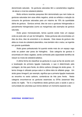 15
15
denominado saturado. As gorduras saturadas têm a característica negativa
de elevar o nível de colesterol plástico.
Muito embora recentes pesquisas têm demonstrado que nem todas as
gorduras saturadas tem esse efeito negativo, ainda se enfatiza a redução do
consumo de gorduras saturadas para um máximo de 10% da quantidade
diária de gordura. Gordura animal, óleo de coco e gorduras hidrogenadas e
parcialmente hidrogenadas (como as margarinas) são exemplos de gordura
saturada.
Ácido graxo monossaturado, temos quando existe mais um espaço
onde se pode atar um par de hidrogênio. Estas gorduras são encontradas um
óleo de oliva, óleo de amendoim e no abacate. Esta classe de gordura não
afeta os níveis de colesterol plasmático, mas também não o reduz, se ingerida
em grande quantidade.
Ácido graxo polissaturado há quando existe mais de um espaço vago
onde se podem atar pares de hidrogênio. Esta categoria de gordura é
encontrada em óleos vegetais, sendo conhecida pela capacidade benéfica de
reduzir os níveis de colesterol plástico.
A última forma de classificar as gorduras é a que se faz de acordo com
a localização da primeira ligação insaturada, o que é determinado pela
contagem, de trás para frente, do último carbono (ômega) do ácido graxo. O
termo ômega é utilizado porque esta é a última letra do alfabeto grego. Um
ácido graxo ômega-6, por exemplo, significa que a primeira ligação insaturada
se encontra no sexto carbono, contando-se de trás para frente. Nesta
categoria encontram-se as gorduras essenciais ou EFAs (essencial fatty
acids) do inglês. Tal é a importância desta gordura para a saúde e para a
comunidade de culturistas que iremos dedicar um momento especial a ela.
GORDURAS ESSENCIAIS
 
