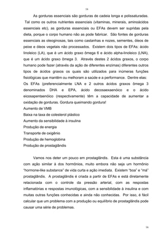 16
16
As gorduras essenciais são gorduras de cadeia longa e polissaturadas.
Tal como os outros nutrientes essenciais (vitaminas, minerais, aminoácidos
essenciais etc), as gorduras essenciais ou EFAs devem ser supridas pela
dieta, porque o corpo humano não as pode fabricar. São fontes de gorduras
essenciais as oleoginosas, tais como castanhas e nozes, sementes, óleos de
peixe e óleos vegetais não processados. Existem dois tipos de EFAs: ácido
linoleico (LA), que é um ácido graxo ômega 6 e ácido alpha-linoleico (LNA),
que é um ácido graxo ômega 3. Através destes 2 ácidos graxos, o corpo
humano pode fazer (através da ação de diferentes enzimas) diferentes outros
tipos de ácidos graxos os quais são utilizados para inúmeras funções
fisiológicas que mantêm ou melhoram a saúde e a performance. Dentre elas:
Os EFAs (preferencialmente LNA e 2 outros ácidos graxos ômega 3
denominados DHA e EPA, ácido decosaexaenóico e o ácido
eicosapentaenóico (respectivamente) têm a capacidade de aumentar a
oxidação de gorduras. Gordura queimando gordura!
Aumento de VMB
Baixa na taxa de colesterol plástico
Aumento da sensibilidade à insulina
Produção de energia
Transporte de oxigênio
Produção de hemoglobina
Produção de prostaglândis
Vamos nos deter um pouco em prostaglândis. Esta é uma substância
com ação similar à dos hormônios, muito embora não seja um hormônio
“hormone-like substance” de vida curta e ação imediata. Existem “boa” e “má”
prostaglândis. A prostaglândis é criada a partir de EFAs e está diretamente
relacionada com o controle da pressão arterial, com as respostas
inflamatórias e respostas imunológicas, com a sensibilidade à insulina e com
muitas outras funções conhecidas e ainda não conhecidas. Por isso, é fácil
calcular que um problema com a produção ou equilíbrio de prostaglândis pode
causar uma série de problemas.
 