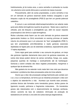 17
17
Instintivamente, já há muitos anos, a carne vermelha é conhecida no mundo
do culturismo como sendo ótima para o aumento da massa muscular.
Provavelmente, além de outras propriedades, a carne vermelha é rica
em um derivado de gordura essencial (ácido linoleico conjugado) o qual
bloqueia a ação da má prostaglândis (PGE-2) que tem um grande potencial
catabólico.
É comum o uso combinado efedrina/aspirina/cafeína (ver adiante neste
guia) para efeitos termogênicos (queima de gordura). Neste caso a aspirina é
utilizada, pois ela bloqueia a prostaglândis que, além de causar resposta
proprioceptiva à dor diminui a ação termogênica.
Muitos culturistas ainda fazem uso de outro derivado de gordura essencial
(gama-ácido linoleico ou GLA) encontrado no evening primrose oil (azeite
noturno de primavera) que é um precursor de “boa” prostaglândis (PGE-1),
que tem propriedades anti-inflamatórias e repõe gorduras essenciais
depletadas do fígado pelo uso de esteróides anabólicos, especialmente pelos
17-alpha alquelados.
Como regra geral para controlar o seu consumo de gordura, um terço
das gorduras ingeridas diariamente deve provir de gorduras essenciais, os
outros dois terços podem derivar de carnes vermelhas, frango, ovo, queijo,
pequenas quantias de manteiga e eventualmente até de hambúrguer.
Gorduras a serem evitadas são óleos vegetais processados, margarinas e
qualquer tipo de alimento frito.
Não gostaria de me estender muito neste item mas creio que devemos
esclarecer o problema dos óleos processados antes de irmos adiante.
Ocorre que o óleo não processado estraga facilmente pelo contato com
o ar, a luz e a temperatura, de forma que as indústrias processam o óleo com
o objetivo de estender-lhe a vida. Acontece que durante esse processo,
produtos tóxicos são formados como transácidos graxos, ácidos graxos de
ligamento cruzado, polímeros e fragmentos moleculares. Os transácidos
graxos são relacionados com o desenvolvimento de doenças cardíacas,
câncer, aumento da taxa de colesterol, diminuição da produção de
testosterona em animais e uma série de outras doenças degenerativas.
 
