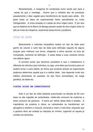 18
18
Recentemente, a margarina foi condenada como sendo pior para a
saúde do que a manteiga. Ocorre que a indústria tem de processar
pesadamente o óleo vegetal para transformá-lo de líquido para sólido. Em
geral todos os óleos de supermercado foram parcialmente ou muito
hidrogenados. A única exceção é o azeite de oliva virgem extra. É por isso
que os italianos lá do Bairro do Bexiga passam azeite de oliva virgem extra no
pão ao invés de margarina, resolvendo dessa forma o problema.
TIPOS DE DIETA
Basicamente o culturista competitivo realiza um tipo de dieta para
ganho de volume e outro tipo de dieta para definição seguido de alguns
truques para melhorar sua forma, chegando a ótimo apronto na hora da
competição, rachando de definição. A estas dietas e suas variáveis iremos
nos dedicar agora.
O primeiro ponto que devemos considerar é que o metabolismo é
diferente de indivíduo para indivíduo, ou seja, uma dieta que funciona para um
poderá tornar o outro balofo, de forma que somente através do experimento
podemos determinar aquela que é a melhor dieta. Isso depende muito dos
hábitos alimentares do passado, do tipo físico (somatotipo), da carga
genética, da idade etc.
DIETAS ALTAS EM CARBOIDRATOS
Este é um tipo de dieta bastante preconizado na década de 80 com
base na alta ingestão de carboidratos, médio-alto consumo de proteínas e
baixo consumo de gorduras. A teoria por detrás desta dieta é simples. A
importância da proteína é óbvia; os carboidratos se transformam em
glicogênio e enchem o músculo, tornando-o maior e mais forte, enquanto que
a gordura deve ser evitada ou reduzida ao mínimo, ingerindo só aquela já
contida nos alimentos.
 