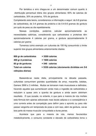 19
19
Por tentativa e erro chegou-se a um denominador comum quanto à
distribuição percentual diária dos grupos alimentares: 60% de calorias de
carboidratos, 30% de proteína, 10% de gordura.
Completando esta teoria, consideremos a informação a seguir: de 6-8 gramas
de carboidratos, de 3-4 gramas de proteína e de 0.4-0.6 gramas de gordura
por quilo de peso ao dia repetidamente.
Nessas condições, podemos calcular aproximadamente as
necessidades calóricas, considerando que carboidratos e proteínas têm
aproximadamente 4 calorias por grama, e gordura aproximadamente 9
calorias por grama:
Tomemos como exemplo um culturista de 100 Kg consumindo o limite
superior dos grupos alimentares anteriormente citados:
800 gr de carboidratos = 3200 calorias
400 gr d proteínas = 1600 calorias
60 gr de gorduras = 540 calorias
Total em calorias = 5330 calorias (obviamente divididas em 5-6
refeições diárias)
Baseando-se nesta dieta, principalmente na década passada,
culturistas consumiram grandes quantidades de arroz, macarrão, batatas,
Gainers 3000 e 3 milhões. Muitos se tornaram mais musculosos e definidos,
havendo aqueles que aumentavam ainda mais a ingestão de carboidratos e
reduziam a quase zero a quantia de gordura e ainda assim obtinham
resultado. O que sucede, no entanto, é que para a maioria de nós mortais
esta fórmula tem apenas adicionado mais tecido adiposo e a conseqüência é
uma correria antes da competição para definir para o apronto ou para não
passar vergonha em temporada de praia e com isso, além da gordura, vai-se
boa parte da massa muscular conquistada a duras penas.
Acontece que para a maioria de nós, menos favorecidos
metabolicamente, o consumo constante e elevado de carboidratos torna o
 