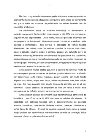 2
2
Nenhum programa de treinamento poderá alcançar sucesso se não for
acompanhado de nutrição adequada e compatível com a fase do treinamento
em que o atleta se encontra, especialmente se estiver fazendo uso de
esteróides anabólicos.
Se adicionados todos os aspectos envolvidos no treinamento, a
nutrição, como peça fundamental, pode chegar a até 60% em importância,
segundo muitos especialistas. Desta forma, todas as pessoas envolvidas em
um programa de treinamento sério devem estar preparadas a dedicar muita
atenção à alimentação. Isto envolve a abdicação de velhos hábitos
alimentares, tais como comer excessivas quantias de frituras, chocolates,
bolos e sorvete; envolve tempo e dinheiro, porque um culturista deve se
alimentar muito freqüentemente com alimentos de qualidade e isto custa caro,
muito mais caro do que a mensalidade da academia que muitos reclamam na
hora de pagar. Portanto, se você quiser crescer, esteja preparado para gastar
bastante com a conta do supermercado.
Ainda existem muitos atletas que, com o objetivo de aumentar muito de
massa corporal, passam a comer excessivas quantias de calorias, acabando
por desenvolver certa massa muscular, porém coberta por muito tecido
adiposo subcutâneo, o que, com roupa, talvez impressione, mas, com calção
na praia, fica mais parecido com aquele boneco da Michellin que se vê em
caminhão. Estas pessoas se esquecem de que um físico é muito mais
expressivo se for definido, mesmo parecendo menor sob a roupa.
Ainda existem aqueles que iniciam seus treinamentos já com níveis de
obesidade. Nos EUA cerca de 40% das pessoas adultas são obesas. A
obesidade tem estreitas ligações com o desenvolvimento de doenças
arteriais, coronárias, hipertensão, diabetes mellitus, doenças pulmonares e
certos tipos de câncer. O nível de gordura corporal, bem como a massa
magra podem ser determinados cientificamente através de avaliação física
(que será citada no guia sobre treinamento).
 