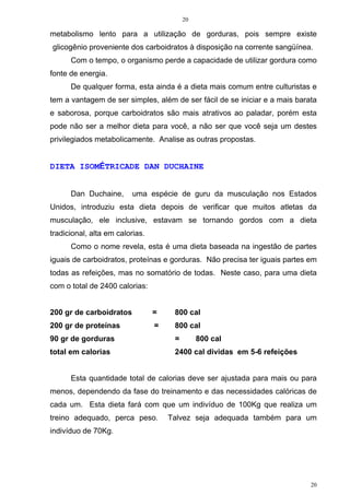 20
20
metabolismo lento para a utilização de gorduras, pois sempre existe
glicogênio proveniente dos carboidratos à disposição na corrente sangüínea.
Com o tempo, o organismo perde a capacidade de utilizar gordura como
fonte de energia.
De qualquer forma, esta ainda é a dieta mais comum entre culturistas e
tem a vantagem de ser simples, além de ser fácil de se iniciar e a mais barata
e saborosa, porque carboidratos são mais atrativos ao paladar, porém esta
pode não ser a melhor dieta para você, a não ser que você seja um destes
privilegiados metabolicamente. Analise as outras propostas.
DIETA ISOMÉTRICADE DAN DUCHAINE
Dan Duchaine, uma espécie de guru da musculação nos Estados
Unidos, introduziu esta dieta depois de verificar que muitos atletas da
musculação, ele inclusive, estavam se tornando gordos com a dieta
tradicional, alta em calorias.
Como o nome revela, esta é uma dieta baseada na ingestão de partes
iguais de carboidratos, proteínas e gorduras. Não precisa ter iguais partes em
todas as refeições, mas no somatório de todas. Neste caso, para uma dieta
com o total de 2400 calorias:
200 gr de carboidratos = 800 cal
200 gr de proteínas = 800 cal
90 gr de gorduras = 800 cal
total em calorias 2400 cal dividas em 5-6 refeições
Esta quantidade total de calorias deve ser ajustada para mais ou para
menos, dependendo da fase do treinamento e das necessidades calóricas de
cada um. Esta dieta fará com que um indivíduo de 100Kg que realiza um
treino adequado, perca peso. Talvez seja adequada também para um
indivíduo de 70Kg.
 
