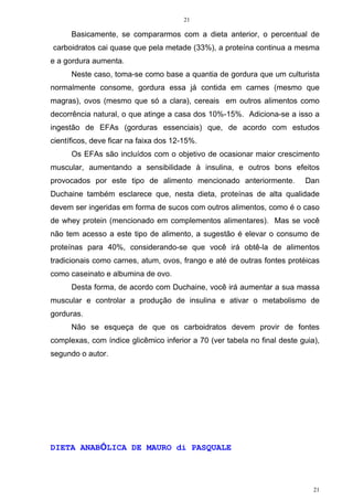 21
21
Basicamente, se compararmos com a dieta anterior, o percentual de
carboidratos cai quase que pela metade (33%), a proteína continua a mesma
e a gordura aumenta.
Neste caso, toma-se como base a quantia de gordura que um culturista
normalmente consome, gordura essa já contida em carnes (mesmo que
magras), ovos (mesmo que só a clara), cereais em outros alimentos como
decorrência natural, o que atinge a casa dos 10%-15%. Adiciona-se a isso a
ingestão de EFAs (gorduras essenciais) que, de acordo com estudos
científicos, deve ficar na faixa dos 12-15%.
Os EFAs são incluídos com o objetivo de ocasionar maior crescimento
muscular, aumentando a sensibilidade à insulina, e outros bons efeitos
provocados por este tipo de alimento mencionado anteriormente. Dan
Duchaine também esclarece que, nesta dieta, proteínas de alta qualidade
devem ser ingeridas em forma de sucos com outros alimentos, como é o caso
de whey protein (mencionado em complementos alimentares). Mas se você
não tem acesso a este tipo de alimento, a sugestão é elevar o consumo de
proteínas para 40%, considerando-se que você irá obtê-la de alimentos
tradicionais como carnes, atum, ovos, frango e até de outras fontes protéicas
como caseinato e albumina de ovo.
Desta forma, de acordo com Duchaine, você irá aumentar a sua massa
muscular e controlar a produção de insulina e ativar o metabolismo de
gorduras.
Não se esqueça de que os carboidratos devem provir de fontes
complexas, com índice glicêmico inferior a 70 (ver tabela no final deste guia),
segundo o autor.
DIETA ANABÓLICA DE MAURO di PASQUALE
 