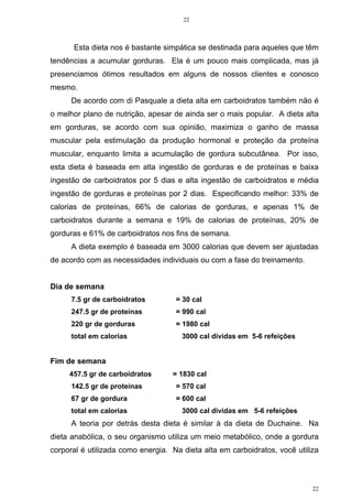 22
22
Esta dieta nos é bastante simpática se destinada para aqueles que têm
tendências a acumular gorduras. Ela é um pouco mais complicada, mas já
presenciamos ótimos resultados em alguns de nossos clientes e conosco
mesmo.
De acordo com di Pasquale a dieta alta em carboidratos também não é
o melhor plano de nutrição, apesar de ainda ser o mais popular. A dieta alta
em gorduras, se acordo com sua opinião, maximiza o ganho de massa
muscular pela estimulação da produção hormonal e proteção da proteína
muscular, enquanto limita a acumulação de gordura subcutânea. Por isso,
esta dieta é baseada em alta ingestão de gorduras e de proteínas e baixa
ingestão de carboidratos por 5 dias e alta ingestão de carboidratos e média
ingestão de gorduras e proteínas por 2 dias. Especificando melhor: 33% de
calorias de proteínas, 66% de calorias de gorduras, e apenas 1% de
carboidratos durante a semana e 19% de calorias de proteínas, 20% de
gorduras e 61% de carboidratos nos fins de semana.
A dieta exemplo é baseada em 3000 calorias que devem ser ajustadas
de acordo com as necessidades individuais ou com a fase do treinamento.
Dia de semana
7.5 gr de carboidratos = 30 cal
247.5 gr de proteínas = 990 cal
220 gr de gorduras = 1980 cal
total em calorias 3000 cal dividas em 5-6 refeições
Fim de semana
457.5 gr de carboidratos = 1830 cal
142.5 gr de proteínas = 570 cal
67 gr de gordura = 600 cal
total em calorias 3000 cal dividas em 5-6 refeições
A teoria por detrás desta dieta é similar à da dieta de Duchaine. Na
dieta anabólica, o seu organismo utiliza um meio metabólico, onde a gordura
corporal é utilizada como energia. Na dieta alta em carboidratos, você utiliza
 