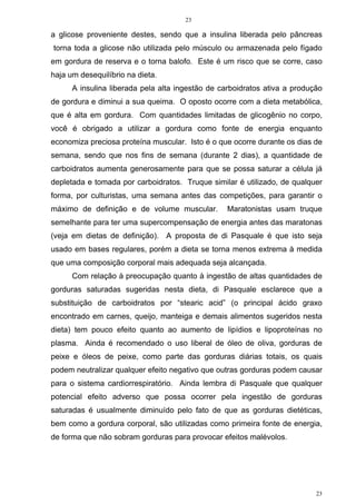 23
23
a glicose proveniente destes, sendo que a insulina liberada pelo pâncreas
torna toda a glicose não utilizada pelo músculo ou armazenada pelo fígado
em gordura de reserva e o torna balofo. Este é um risco que se corre, caso
haja um desequilíbrio na dieta.
A insulina liberada pela alta ingestão de carboidratos ativa a produção
de gordura e diminui a sua queima. O oposto ocorre com a dieta metabólica,
que é alta em gordura. Com quantidades limitadas de glicogênio no corpo,
você é obrigado a utilizar a gordura como fonte de energia enquanto
economiza preciosa proteína muscular. Isto é o que ocorre durante os dias de
semana, sendo que nos fins de semana (durante 2 dias), a quantidade de
carboidratos aumenta generosamente para que se possa saturar a célula já
depletada e tomada por carboidratos. Truque similar é utilizado, de qualquer
forma, por culturistas, uma semana antes das competições, para garantir o
máximo de definição e de volume muscular. Maratonistas usam truque
semelhante para ter uma supercompensação de energia antes das maratonas
(veja em dietas de definição). A proposta de di Pasquale é que isto seja
usado em bases regulares, porém a dieta se torna menos extrema à medida
que uma composição corporal mais adequada seja alcançada.
Com relação à preocupação quanto à ingestão de altas quantidades de
gorduras saturadas sugeridas nesta dieta, di Pasquale esclarece que a
substituição de carboidratos por “stearic acid” (o principal ácido graxo
encontrado em carnes, queijo, manteiga e demais alimentos sugeridos nesta
dieta) tem pouco efeito quanto ao aumento de lipídios e lipoproteínas no
plasma. Ainda é recomendado o uso liberal de óleo de oliva, gorduras de
peixe e óleos de peixe, como parte das gorduras diárias totais, os quais
podem neutralizar qualquer efeito negativo que outras gorduras podem causar
para o sistema cardiorrespiratório. Ainda lembra di Pasquale que qualquer
potencial efeito adverso que possa ocorrer pela ingestão de gorduras
saturadas é usualmente diminuído pelo fato de que as gorduras dietéticas,
bem como a gordura corporal, são utilizadas como primeira fonte de energia,
de forma que não sobram gorduras para provocar efeitos malévolos.
 