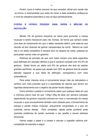 24
24
Porém, como é melhor prevenir do que remediar, afinal com saúde não
se brinca, é recomendado que antes de iniciar a dieta anabólica verifique-se
o nível de colesterol plasmático e isso se faça periodicamente.
DIETAS E OUTROS TRUQUES PARA OBTER O MÁXIMO DE
DEFINIÇÃO
Manter 3% de gordura enquanto se treina para aumentar a massa
muscular é tarefa impossível para nós mortais, de forma que sempre existe
uma fase do treinamento em que o atleta necessita definir, pois sabe-se que
rotundo só tem chances de ganhar campeonatos de sumô. Mesmo se você
não é um atleta competitivo é sempre bom na véspera do verão, preparar-se
para poder marcar mais um golzinho.
Partimos do princípio de que nem todos iniciam uma dieta específica
para definição em situação idêntica e que é razoável competir com 3%-5% de
gordura. Desta forma um atleta com 6% de gordura não terá de realizar
grandes sacrifícios, ao passo que aquele com 20% de gordura terá de prestar
atenção especial a sua dieta de definição, começando-a com mais
antecedência.
Para evitar maiores erros é conveniente lançar mão da calculadora e
verificar com mais precisão qual é a quantidade de calorias que devem ser
ingeridas diariamente com o objetivo de perder tecido adiposo.
Como primeiro cuidado é conveniente saber que qualquer dieta em que
o indivíduo perca mais do que 1.0Kg-1.5Kg de peso por semana (variação
dependendo da gordura corporal) colocará em risco a manutenção da massa
muscular a qual provavelmente também será utilizada para o fornecimento de
energia e perder massa muscular, arduamente conquistada, é o que um
culturista menos deseja. Para completar, rápida perda ponderal pode
acarretar problemas de saúde, aumentar o seu apetite e causar estresse
emocional.
Vamos pegar o papel e a caneta e calcular a ingestão calórica pré-
competição do exemplo a seguir:
 