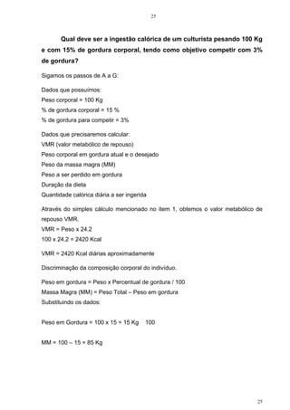25
25
Qual deve ser a ingestão calórica de um culturista pesando 100 Kg
e com 15% de gordura corporal, tendo como objetivo competir com 3%
de gordura?
Sigamos os passos de A a G:
Dados que possuímos:
Peso corporal = 100 Kg
% de gordura corporal = 15 %
% de gordura para competir = 3%
Dados que precisaremos calcular:
VMR (valor metabólico de repouso)
Peso corporal em gordura atual e o desejado
Peso da massa magra (MM)
Peso a ser perdido em gordura
Duração da dieta
Quantidade calórica diária a ser ingerida
Através do simples cálculo mencionado no item 1, obtemos o valor metabólico de
repouso VMR.
VMR = Peso x 24.2
100 x 24.2 = 2420 Kcal
VMR = 2420 Kcal diárias aproximadamente
Discriminação da composição corporal do indivíduo.
Peso em gordura = Peso x Percentual de gordura / 100
Massa Magra (MM) = Peso Total – Peso em gordura
Substituindo os dados:
Peso em Gordura = 100 x 15 = 15 Kg 100
MM = 100 – 15 = 85 Kg
 