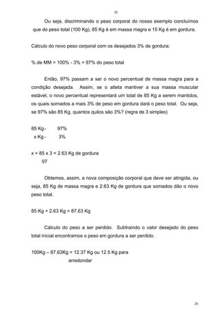 26
26
Ou seja, discriminando o peso corporal do nosso exemplo concluímos
que do peso total (100 Kg), 85 Kg é em massa magra e 15 Kg é em gordura.
Cálculo do novo peso corporal com os desejados 3% de gordura:
% de MM = 100% - 3% = 97% do peso total
Então, 97% passam a ser o novo percentual de massa magra para a
condição desejada. Assim, se o atleta mantiver a sua massa muscular
estável, o novo percentual representará um total de 85 Kg a serem mantidos,
os quais somados a mais 3% de peso em gordura dará o peso total. Ou seja,
se 97% são 85 Kg, quantos quilos são 3%? (regra de 3 simples)
85 Kg- 97%
x Kg - 3%
x = 85 x 3 = 2.63 Kg de gordura
97
Obtemos, assim, a nova composição corporal que deve ser atingida, ou
seja, 85 Kg de massa magra e 2.63 Kg de gordura que somados dão o novo
peso total.
85 Kg + 2.63 Kg = 87.63 Kg
Cálculo do peso a ser perdido. Subtraindo o valor desejado do peso
total inicial encontramos o peso em gordura a ser perdido.
100Kg – 87.63Kg = 12.37 Kg ou 12.5 Kg para
arredondar
 