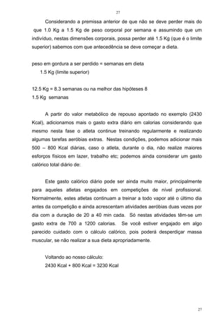27
27
Considerando a premissa anterior de que não se deve perder mais do
que 1.0 Kg a 1.5 Kg de peso corporal por semana e assumindo que um
indivíduo, nestas dimensões corporais, possa perder até 1.5 Kg (que é o limite
superior) sabemos com que antecedência se deve começar a dieta.
peso em gordura a ser perdido = semanas em dieta
1.5 Kg (limite superior)
12.5 Kg = 8.3 semanas ou na melhor das hipóteses 8
1.5 Kg semanas
A partir do valor metabólico de repouso apontado no exemplo (2430
Kcal), adicionamos mais o gasto extra diário em calorias considerando que
mesmo nesta fase o atleta continue treinando regularmente e realizando
algumas tarefas aeróbias extras. Nestas condições, podemos adicionar mais
500 – 800 Kcal diárias, caso o atleta, durante o dia, não realize maiores
esforços físicos em lazer, trabalho etc; podemos ainda considerar um gasto
calórico total diário de:
Este gasto calórico diário pode ser ainda muito maior, principalmente
para aqueles atletas engajados em competições de nível profissional.
Normalmente, estes atletas continuam a treinar a todo vapor até o último dia
antes da competição e ainda acrescentam atividades aeróbias duas vezes por
dia com a duração de 20 a 40 min cada. Só nestas atividades têm-se um
gasto extra de 700 a 1200 calorias. Se você estiver engajado em algo
parecido cuidado com o cálculo calórico, pois poderá desperdiçar massa
muscular, se não realizar a sua dieta apropriadamente.
Voltando ao nosso cálculo:
2430 Kcal + 800 Kcal = 3230 Kcal
 