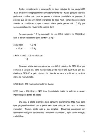 28
28
Então, considerando a informação do item calorias de que cada 3500
Kcal em excesso representam o armazenamento de 1 Kg de gordura corporal
podemos concluir que, para se perder a mesma quantidade de gordura, é
preciso que se haja um déficit energético de 3500 Kcal. Voltando ao exemplo
anterior e considerando que o nosso atleta pode perder até 1.5 Kg por
semana realizamos novamente a regra de 3:
Se para perder 1.0 Kg necessito de um déficit calórico de 3500 Kcal,
qual o déficit necessário para perder 1.5 Kg?
3500 Kcal - 1.0 Kg
x Kcal - 1.5 Kg
x Kcal = 3500 x 1.5 = 5250 Kcal
1.0
O nosso atleta exemplo deve ter um déficit calórico de 5250 Kcal por
semana, e já que ele, para manutenção, pode ingerir até 3230 Kcal por dia,
dividimos 5250 Kcal pelo número de dias da semana e subtraímos do total
diário de manutenção.
5250 Kcal = 750 Kcal (déficit calórico diário)
3220 Kcal – 750 Kcal = 2480 Kcal (quantidade diária de calorias a serem
ingeridas para perda de peso)
Ou seja, o atleta exemplo deve consumir diariamente 2480 Kcal para
que progressivamente perca peso sem que coloque em risco a massa
muscular. Porém, ainda não é tão simples. Devemos considerar um
fenômeno biológico denominado “metabolic slowdown”, algo como redução
metabólica.
 