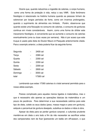29
29
Ocorre que, quando reduzimos a ingestão de calorias, o corpo humano,
como uma forma de proteção à vida, reduz o seu VMR. Este fenômeno
fisiológico é relacionado na história humana quando as pessoas tinham de
sobreviver por longos períodos de fome, como em invernos prolongados,
quando o suprimento de alimentos era limitado. Porém, observa-se que
quando existe uma flutuação no consumo de calorias, o consumo de gorduras
continua em níveis consideráveis. Assim, como uma forma de driblar este
mecanismo fisiológico, é conveniente que se aumente o consumo de calorias
eventualmente (uma ou duas vezes por semana). Não é por acaso que este
truque é usado pela dieta do Doutor Mauro di Pasquale anteriormente citada.
Para o exemplo anterior, a dieta poderia ficar da seguinte forma:
Segunda - 2400 cal
Terça - 2360 cal
Quarta - 2350 cal
Quinta - 2350 cal
Sexta - 2300 cal
Sábado - 2600 cal
Domingo - 3000 cal
total 17360 cal
Lembrando que estas 17360 calorias é o total semanal permitido para o
nosso atleta exemplo.
Parece complicado para aqueles menos ligados à matemática, mas o
que é necessário são apenas as operações básicas da matemática e um
pouco de paciência. Para determinar a sua necessidade calórica para este
tipo de dieta, colete os seus dados (peso, massa magra e peso em gordura),
estipule o percentual de gordura desejado, substitua os dados e mãos à obra.
Apesar da dieta para se perder gordura corporal, o culturista prudente
mantém-se em dieta o ano todo a fim de não necessitar se sacrificar antes
dos campeonatos nem de ficar [parecendo um balão em off-season, o que
 