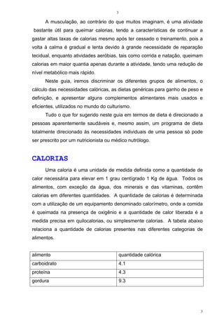 3
3
A musculação, ao contrário do que muitos imaginam, é uma atividade
bastante útil para queimar calorias, tendo a características de continuar a
gastar altas taxas de calorias mesmo após ter cessado o treinamento, pois a
volta à calma é gradual e lenta devido à grande necessidade de reparação
tecidual, enquanto atividades aeróbias, tais como corrida e natação, queimam
calorias em maior quantia apenas durante a atividade, tendo uma redução de
nível metabólico mais rápido.
Neste guia, iremos discriminar os diferentes grupos de alimentos, o
cálculo das necessidades calóricas, as dietas genéricas para ganho de peso e
definição, e apresentar alguns complementos alimentares mais usados e
eficientes, utilizados no mundo do culturismo.
Tudo o que for sugerido neste guia em termos de dieta é direcionado a
pessoas aparentemente saudáveis e, mesmo assim, um programa de dieta
totalmente direcionado às necessidades individuais de uma pessoa só pode
ser prescrito por um nutricionista ou médico nutrólogo.
CALORIAS
Uma caloria é uma unidade de medida definida como a quantidade de
calor necessária para elevar em 1 grau centígrado 1 Kg de água. Todos os
alimentos, com exceção da água, dos minerais e das vitaminas, contêm
calorias em diferentes quantidades. A quantidade de calorias é determinada
com a utilização de um equipamento denominado calorímetro, onde a comida
é queimada na presença de oxigênio e a quantidade de calor liberada é a
medida precisa em quilocalorias, ou simplesmente calorias. A tabela abaixo
relaciona a quantidade de calorias presentes nas diferentes categorias de
alimentos.
alimento quantidade calórica
carboidrato 4.1
proteína 4.3
gordura 9.3
 