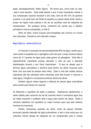 30
30
pode, psicologicamente, afetar alguns. De forma que, como tudo na vida,
esta é uma escolha. Você pode decidir o que é mais importante; manter a
sua composição corporal razoável o ano todo, diria de 8%-12% de gordura
corporal, e se sentir bem de frente ao espelho ou passar deste limite, tendo o
prazer de ingerir mais calorias e ter de se sacrificar mais às vésperas de
campeonatos. De qualquer forma, mantenha em mente que o objetivo
principal é o dia da competição, ou Dia D.
Além da dieta, outros truques pré-competição são comuns no círculo
dos culturistas. Estude-os com atenção a seguir.
Equilíbrio eletrolítico
O músculo é composto de aproximadamente 80% de água, sendo que a
maior parte é acoplada com o glicogênio uma vez que o corpo humano estoca
cerca de 2.7 gramas de água para cada grama de glicogênio. Este fato é
especialmente importante porque descarta o mito de que a absoluta
desidratação tornará o seu físico maravilhoso. O que se deseja aqui é
eliminar água subcutânea e drená-la para dentro da célula muscular para
fazer com que esta se pareça mais cheia. Esta é uma das razões porque
esteróides são tão utilizados entre culturistas, pois eles forçam o músculo a
reter água, nitrogênio e compostos protéicos dentro da célula.
Existem alguns meios seguros e efetivos de drenar água subcutânea
extra celular para dentro do músculo.
A) Alterando o equilíbrio de sódio e potássio. Explicamos rapidamente: o
sódio (obtido pelo consumo de sal de cozinha) drena e armazena água fora
da célula enquanto o potássio atrai a água para dentro da célula. Estes 2
minerais trabalham em equilíbrio no corpo humano para que este sistema
funcione em harmonia.
Porém, excessivas quantias de sódio, como de açúcar refinado,
provocam grande retenção de água subcutânea, e isto é uma coisa que um
culturista menos deseja às vésperas de um campeonato, pois a massa
 