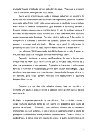 31
31
muscular ficaria encoberta por um cobertor de água. Veja que o problema
não é só o acúmulo de gordura subcutânea.
Como vimos anteriormente, sódio e potássio trabalham em equilíbrio de
forma que não adianta consumir quantia extra de potássio, pois este faria com
que mais sódio fosse retido pelo corpo para que o equilíbrio fosse mantido.
Para driblar o sistema homeostático (que mantém o equilíbrio) existem 2
truques bastante seguros que o mantém longe do uso de qualquer droga e é
baseado no fato de que o corpo humano leva 3 dias para restaurar o equilíbrio
após mudanças mais drásticas. Primeiro, elimine todo o sal 3 dias antes da
competição e aumente o consumo de potássio, porém não drasticamente
porque o excesso será eliminado. Como regra geral, 6 miligramas de
potássio para cada quilo de peso corporal distribuídos em 6 doses diárias.
Um atleta de 100 Kg necessitará de 600 miligramas por dia, 6 vezes ao
dia, tomados após as 6 refeições e nunca de estômago vazio.
Segundo, freqüente a sauna, certificando-se de que a temperatura
esteja entre 48-71oC, duas vezes ao dia por 10 minutos cada, durante os 3
dias que antecedem o campeonato. O objetivo é transpirar o sal e outras
toxinas e estimular a vasodilatação, porém sem causar desidratação. Água
destilada deve ser consumida durante estes dias ao invés de água mineral ou
de torneira, pois estas contêm minerais que restaurariam o equilíbrio
homeostático normal.
Observe que um dos dois métodos citados deve ser escolhido, e
somente um, sauna e dieta de sódio e potássio juntos podem causar severa
desidratação.
B) Dieta da supercompensação de carboidratos. Em condições normais o
corpo humano acumula cerca de um grama de glicogênio para cada 35
gramas de músculo. Entretanto, pelo fantástico sistema de sobrevivência
mencionado no item anterior, o corpo tende a supercompensar a célula de
glicogênio quando ocorre ameaça de falta deste nutriente. Quando privado de
carboidratos, o corpo entra em estado de cetose, o qual é determinado pela
 