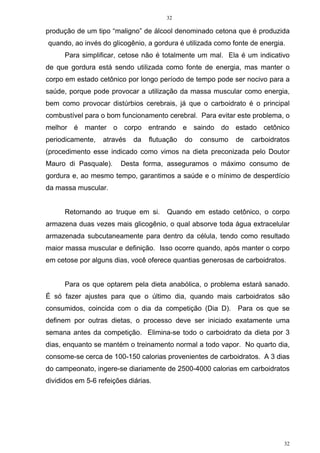32
32
produção de um tipo “maligno” de álcool denominado cetona que é produzida
quando, ao invés do glicogênio, a gordura é utilizada como fonte de energia.
Para simplificar, cetose não é totalmente um mal. Ela é um indicativo
de que gordura está sendo utilizada como fonte de energia, mas manter o
corpo em estado cetônico por longo período de tempo pode ser nocivo para a
saúde, porque pode provocar a utilização da massa muscular como energia,
bem como provocar distúrbios cerebrais, já que o carboidrato é o principal
combustível para o bom funcionamento cerebral. Para evitar este problema, o
melhor é manter o corpo entrando e saindo do estado cetônico
periodicamente, através da flutuação do consumo de carboidratos
(procedimento esse indicado como vimos na dieta preconizada pelo Doutor
Mauro di Pasquale). Desta forma, asseguramos o máximo consumo de
gordura e, ao mesmo tempo, garantimos a saúde e o mínimo de desperdício
da massa muscular.
Retornando ao truque em si. Quando em estado cetônico, o corpo
armazena duas vezes mais glicogênio, o qual absorve toda água extracelular
armazenada subcutaneamente para dentro da célula, tendo como resultado
maior massa muscular e definição. Isso ocorre quando, após manter o corpo
em cetose por alguns dias, você oferece quantias generosas de carboidratos.
Para os que optarem pela dieta anabólica, o problema estará sanado.
É só fazer ajustes para que o último dia, quando mais carboidratos são
consumidos, coincida com o dia da competição (Dia D). Para os que se
definem por outras dietas, o processo deve ser iniciado exatamente uma
semana antes da competição. Elimina-se todo o carboidrato da dieta por 3
dias, enquanto se mantém o treinamento normal a todo vapor. No quarto dia,
consome-se cerca de 100-150 calorias provenientes de carboidratos. A 3 dias
do campeonato, ingere-se diariamente de 2500-4000 calorias em carboidratos
divididos em 5-6 refeições diárias.
 