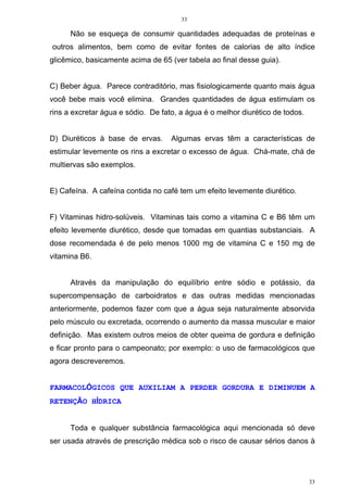 33
33
Não se esqueça de consumir quantidades adequadas de proteínas e
outros alimentos, bem como de evitar fontes de calorias de alto índice
glicêmico, basicamente acima de 65 (ver tabela ao final desse guia).
C) Beber água. Parece contraditório, mas fisiologicamente quanto mais água
você bebe mais você elimina. Grandes quantidades de água estimulam os
rins a excretar água e sódio. De fato, a água é o melhor diurético de todos.
D) Diuréticos à base de ervas. Algumas ervas têm a características de
estimular levemente os rins a excretar o excesso de água. Chá-mate, chá de
multiervas são exemplos.
E) Cafeína. A cafeína contida no café tem um efeito levemente diurético.
F) Vitaminas hidro-solúveis. Vitaminas tais como a vitamina C e B6 têm um
efeito levemente diurético, desde que tomadas em quantias substanciais. A
dose recomendada é de pelo menos 1000 mg de vitamina C e 150 mg de
vitamina B6.
Através da manipulação do equilíbrio entre sódio e potássio, da
supercompensação de carboidratos e das outras medidas mencionadas
anteriormente, podemos fazer com que a água seja naturalmente absorvida
pelo músculo ou excretada, ocorrendo o aumento da massa muscular e maior
definição. Mas existem outros meios de obter queima de gordura e definição
e ficar pronto para o campeonato; por exemplo: o uso de farmacológicos que
agora descreveremos.
FARMACOLÓGICOS QUE AUXILIAM A PERDER GORDURA E DIMINUEM A
RETENÇÃO HÍDRICA
Toda e qualquer substância farmacológica aqui mencionada só deve
ser usada através de prescrição médica sob o risco de causar sérios danos à
 