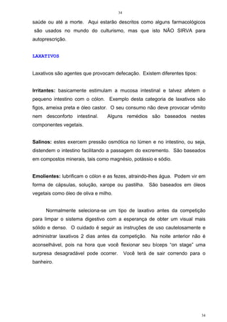 34
34
saúde ou até a morte. Aqui estarão descritos como alguns farmacológicos
são usados no mundo do culturismo, mas que isto NÃO SIRVA para
autoprescrição.
LAXATIVOS
Laxativos são agentes que provocam defecação. Existem diferentes tipos:
Irritantes: basicamente estimulam a mucosa intestinal e talvez afetem o
pequeno intestino com o cólon. Exemplo desta categoria de laxativos são
figos, ameixa preta e óleo castor. O seu consumo não deve provocar vômito
nem desconforto intestinal. Alguns remédios são baseados nestes
componentes vegetais.
Salinos: estes exercem pressão osmótica no lúmen e no intestino, ou seja,
distendem o intestino facilitando a passagem do excremento. São baseados
em compostos minerais, tais como magnésio, potássio e sódio.
Emolientes: lubrificam o cólon e as fezes, atraindo-lhes água. Podem vir em
forma de cápsulas, solução, xarope ou pastilha. São baseados em óleos
vegetais como óleo de oliva e milho.
Normalmente seleciona-se um tipo de laxativo antes da competição
para limpar o sistema digestivo com a esperança de obter um visual mais
sólido e denso. O cuidado é seguir as instruções de uso cautelosamente e
administrar laxativos 2 dias antes da competição. Na noite anterior não é
aconselhável, pois na hora que você flexionar seu bíceps “on stage” uma
surpresa desagradável pode ocorrer. Você terá de sair correndo para o
banheiro.
 