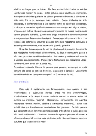 36
36
efedrina e drogas para a tiróide. De fato, o clembuterol ativa as células
gordurosas marrom no corpo. Estas células estão usualmente dormentes,
mas quando ativadas queimam as células gordurosas brancas, o que torna a
pele mais fina e os músculos mais visíveis. Como anabólico ou anti-
catabólico, o clembuterol não é tão potente como os esteróides anabólicos,
porém pode aumentar significativamente a massa magra em alguns atletas;
enquanto em outros, não provoca qualquer mudança na massa magra a não
ser um pequeno aumento. (Como esta droga influencia o aumento muscular
em alguns é um fato ainda misterioso). Parece que tal como acontece com
relação aos esteróides, algumas pessoas têm mais receptores sensíveis a
esta droga do que outras, mas esta é uma questão genética.
Uma das desvantagens do uso de clembuterol é o maciço fechamento
dos receptores mencionados anteriormente, ou seja, o clembuterol passa a
não mais promover os efeitos desejados. Isto ocorre quando o medicamento
é utilizado constantemente. Para evitar o fechamento dos receptores utiliza-
se o clembuterol 2 dias sim e 2 dias não.
Os efeitos colaterais diferem de pessoa para pessoa, sendo que os mais
comuns são dores de cabeça, tremores, taquicardia e agitação. Usualmente
os efeitos colaterais desaparecem após 2 ou 3 semanas de uso.
FAT BURNERS
Este não é exatamente um farmacológico, mas passou a ser
recomendada a supervisão médica antes da sua administração,
principalmente após ter-se tornado bastante comum a venda destes fat
burners no mercado nacional. Baseiam-se, normalmente, em agentes
lipotrópicos (colina, inositol, betaína e aminoácido metionina). Estas são
substâncias que trabalham no metabolismo das gorduras. De fato, parece
que estes fat burners têm mais comercialização entre atletas e outras pessoas
não relacionadas com o culturismo. Apesar de algumas pessoas afirmarem a
eficiência destes fat burners, nós particularmente não conhecemos nenhum
culturista que faça uso deste meio.
 