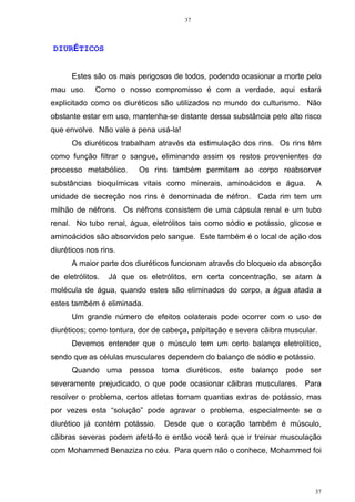 37
37
DIURÉTICOS
Estes são os mais perigosos de todos, podendo ocasionar a morte pelo
mau uso. Como o nosso compromisso é com a verdade, aqui estará
explicitado como os diuréticos são utilizados no mundo do culturismo. Não
obstante estar em uso, mantenha-se distante dessa substância pelo alto risco
que envolve. Não vale a pena usá-la!
Os diuréticos trabalham através da estimulação dos rins. Os rins têm
como função filtrar o sangue, eliminando assim os restos provenientes do
processo metabólico. Os rins também permitem ao corpo reabsorver
substâncias bioquímicas vitais como minerais, aminoácidos e água. A
unidade de secreção nos rins é denominada de néfron. Cada rim tem um
milhão de néfrons. Os néfrons consistem de uma cápsula renal e um tubo
renal. No tubo renal, água, eletrólitos tais como sódio e potássio, glicose e
aminoácidos são absorvidos pelo sangue. Este também é o local de ação dos
diuréticos nos rins.
A maior parte dos diuréticos funcionam através do bloqueio da absorção
de eletrólitos. Já que os eletrólitos, em certa concentração, se atam à
molécula de água, quando estes são eliminados do corpo, a água atada a
estes também é eliminada.
Um grande número de efeitos colaterais pode ocorrer com o uso de
diuréticos; como tontura, dor de cabeça, palpitação e severa cãibra muscular.
Devemos entender que o músculo tem um certo balanço eletrolítico,
sendo que as células musculares dependem do balanço de sódio e potássio.
Quando uma pessoa toma diuréticos, este balanço pode ser
severamente prejudicado, o que pode ocasionar cãibras musculares. Para
resolver o problema, certos atletas tomam quantias extras de potássio, mas
por vezes esta “solução” pode agravar o problema, especialmente se o
diurético já contém potássio. Desde que o coração também é músculo,
cãibras severas podem afetá-lo e então você terá que ir treinar musculação
com Mohammed Benaziza no céu. Para quem não o conhece, Mohammed foi
 
