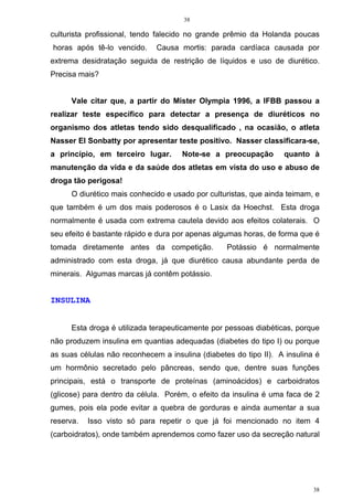 38
38
culturista profissional, tendo falecido no grande prêmio da Holanda poucas
horas após tê-lo vencido. Causa mortis: parada cardíaca causada por
extrema desidratação seguida de restrição de líquidos e uso de diurético.
Precisa mais?
Vale citar que, a partir do Mister Olympia 1996, a IFBB passou a
realizar teste específico para detectar a presença de diuréticos no
organismo dos atletas tendo sido desqualificado , na ocasião, o atleta
Nasser El Sonbatty por apresentar teste positivo. Nasser classificara-se,
a princípio, em terceiro lugar. Note-se a preocupação quanto à
manutenção da vida e da saúde dos atletas em vista do uso e abuso de
droga tão perigosa!
O diurético mais conhecido e usado por culturistas, que ainda teimam, e
que também é um dos mais poderosos é o Lasix da Hoechst. Esta droga
normalmente é usada com extrema cautela devido aos efeitos colaterais. O
seu efeito é bastante rápido e dura por apenas algumas horas, de forma que é
tomada diretamente antes da competição. Potássio é normalmente
administrado com esta droga, já que diurético causa abundante perda de
minerais. Algumas marcas já contêm potássio.
INSULINA
Esta droga é utilizada terapeuticamente por pessoas diabéticas, porque
não produzem insulina em quantias adequadas (diabetes do tipo I) ou porque
as suas células não reconhecem a insulina (diabetes do tipo II). A insulina é
um hormônio secretado pelo pâncreas, sendo que, dentre suas funções
principais, está o transporte de proteínas (aminoácidos) e carboidratos
(glicose) para dentro da célula. Porém, o efeito da insulina é uma faca de 2
gumes, pois ela pode evitar a quebra de gorduras e ainda aumentar a sua
reserva. Isso visto só para repetir o que já foi mencionado no item 4
(carboidratos), onde também aprendemos como fazer uso da secreção natural
 