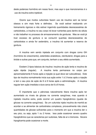 39
39
deste poderoso hormônio em nosso favor, mas aqui o que mencionamos é o
uso de insulina extra injetável.
Ocorre que muitos culturistas fazem uso de insulina sem se tornar
obesos e sim mais forte e definidos. Se você estiver realizando um
treinamento rigoroso e não estiver ingerindo quantidades desnecessárias de
carboidratos, a insulina no seu corpo irá levar nutrientes para dentro da célula
e não trabalhar no processo de armazenamento de gorduras. Mas se você já
tiver excesso de gordura e se consumir quantias desnecessárias de
carboidratos e ainda for sedentário, a insulina irá aumentar a reserva de
gordura.
A insulina vem sendo injetada em conjunto com drogas como GH
(hormônio do crescimento), esteróides anabólicos, clembuterol, drogas para a
tiróide e outras para que, em conjunto, tenham o seu efeito aumentado.
Existem 2 tipos básicos de insulina: insulina de ação lenta e insulina de
ação rápida (regular). A insulina lenta permanece no corpo por
aproximadamente 6 horas após a injeção (a qual deve ser subcutânea). Este
tipo de insulina normalmente inicia sua ação entre 1 à 3 horas após a injeção
e tem o seu pico de ação de 6 à 8 horas após a administração. A insulina
regular tem ação imediata e dura cerca de 6 à 8 horas.
É importante que o pâncreas naturalmente libera insulina após ter
aumentado os níveis de glicose na corrente sangüínea, mas quando é
injetado insulina extra, pode ocorrer um quadro hipoglicêmico (queda de
glicose na corrente sangüínea). Se um culturista injeta insulina de manhã ao
acordar e se alimentar de carboidratos complexos, provavelmente não criará
quantidades de glicose suficientes para o momento em que a insulina der o
seu pico, ou seja, após 1 ou 2 horas. Isso pode ocasionar severo quadro
hipoglicêmico que se caracteriza por sudorese, falta de ar e tremores. Severa
hipoglicemia pode ocasionar a morte.
 