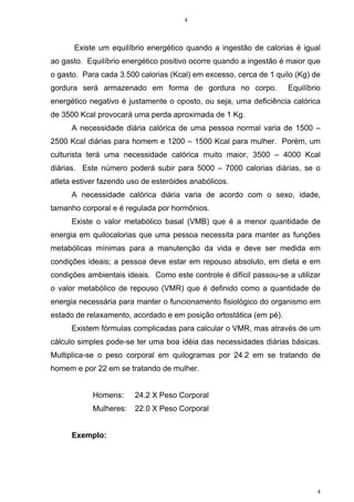 4
4
Existe um equilíbrio energético quando a ingestão de calorias é igual
ao gasto. Equilíbrio energético positivo ocorre quando a ingestão é maior que
o gasto. Para cada 3.500 calorias (Kcal) em excesso, cerca de 1 quilo (Kg) de
gordura será armazenado em forma de gordura no corpo. Equilíbrio
energético negativo é justamente o oposto, ou seja, uma deficiência calórica
de 3500 Kcal provocará uma perda aproximada de 1 Kg.
A necessidade diária calórica de uma pessoa normal varia de 1500 –
2500 Kcal diárias para homem e 1200 – 1500 Kcal para mulher. Porém, um
culturista terá uma necessidade calórica muito maior, 3500 – 4000 Kcal
diárias. Este número poderá subir para 5000 – 7000 calorias diárias, se o
atleta estiver fazendo uso de esteróides anabólicos.
A necessidade calórica diária varia de acordo com o sexo, idade,
tamanho corporal e é regulada por hormônios.
Existe o valor metabólico basal (VMB) que é a menor quantidade de
energia em quilocalorias que uma pessoa necessita para manter as funções
metabólicas mínimas para a manutenção da vida e deve ser medida em
condições ideais; a pessoa deve estar em repouso absoluto, em dieta e em
condições ambientais ideais. Como este controle é difícil passou-se a utilizar
o valor metabólico de repouso (VMR) que é definido como a quantidade de
energia necessária para manter o funcionamento fisiológico do organismo em
estado de relaxamento, acordado e em posição ortostática (em pé).
Existem fórmulas complicadas para calcular o VMR, mas através de um
cálculo simples pode-se ter uma boa idéia das necessidades diárias básicas.
Multiplica-se o peso corporal em quilogramas por 24.2 em se tratando de
homem e por 22 em se tratando de mulher.
Homens: 24.2 X Peso Corporal
Mulheres: 22.0 X Peso Corporal
Exemplo:
 