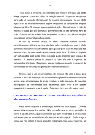 40
40
Para evitar o problema, os culturistas que insistem em fazer uso desta
droga perigosa consomem, além da refeição normal, 10 gramas de glicose
para cada UI (unidade internacional) de insulina administrada. Se um atleta
injeta 10 UI de insulina de manhã, ingere 100 gramas de carboidratos simples
(glicose) de 20 a 30 minutos após a administração. Normalmente, o ciclo de
insulina é usado por oito semanas, permanecendo-se oito semanas fora do
ciclo. Durante o ciclo, a dieta deve ser precisa contendo carboidratos simples
e complexos consumidos na hora exata.
O uso de insulina parece ter efeito bastante positivo, quando
especificamente utilizada na fase da dieta pré-competição em que o atleta
aumenta o consumo de carboidratos, após passar pela fase de depleção dos
mesmos como foi mencionado anteriormente neste item. A célula já ocupada
por carboidratos será ainda mais recheada pelos mesmos com injeção de
insulina. A insulina jamais é utilizada na fase em que a ingestão de
carboidratos é limitada. Repetimos, usa-se insulina só quando o consumo de
carboidratos for elevado para promover supercompensação.
Cremos que o uso despropositado de insulina não vale a pena, pois
corre-se o risco da instalação de um quadro hipoglicêmico e isto basicamente
ocorre pela administração de muita insulina e pelo consumo de quantias
inadequadas de carboidratos que, advertimos, pode levar a um quadro
hipoglicêmico, ao coma e até à morte. Este é um risco que não vale a pena!
COMPLEMENTOS ALIMENTARES E OUTRAS SUBSTÂNCIAS ERGOGÊNICAS
NÃO FARMACOLÓGICAS
Nada deve substituir a alimentação normal de uma pessoa. Comida
natural feita em casa é o melhor. Nós nos referimos ao arroz, ao feijão, à
carne, à salada, enfim, àqueles alimentos que bem preparados e em quantias
suficientes para as necessidades são sempre a melhor opção. Então surge a
mídia que nos coloca à frente produtos milagrosos, tais como vitaminas, fat
 