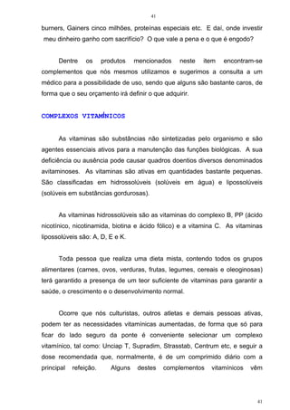 41
41
burners, Gainers cinco milhões, proteínas especiais etc. E daí, onde investir
meu dinheiro ganho com sacrifício? O que vale a pena e o que é engodo?
Dentre os produtos mencionados neste item encontram-se
complementos que nós mesmos utilizamos e sugerimos a consulta a um
médico para a possibilidade de uso, sendo que alguns são bastante caros, de
forma que o seu orçamento irá definir o que adquirir.
COMPLEXOS VITAMÍNICOS
As vitaminas são substâncias não sintetizadas pelo organismo e são
agentes essenciais ativos para a manutenção das funções biológicas. A sua
deficiência ou ausência pode causar quadros doentios diversos denominados
avitaminoses. As vitaminas são ativas em quantidades bastante pequenas.
São classificadas em hidrossolúveis (solúveis em água) e lipossolúveis
(solúveis em substâncias gordurosas).
As vitaminas hidrossolúveis são as vitaminas do complexo B, PP (ácido
nicotínico, nicotinamida, biotina e ácido fólico) e a vitamina C. As vitaminas
lipossolúveis são: A, D, E e K.
Toda pessoa que realiza uma dieta mista, contendo todos os grupos
alimentares (carnes, ovos, verduras, frutas, legumes, cereais e oleoginosas)
terá garantido a presença de um teor suficiente de vitaminas para garantir a
saúde, o crescimento e o desenvolvimento normal.
Ocorre que nós culturistas, outros atletas e demais pessoas ativas,
podem ter as necessidades vitamínicas aumentadas, de forma que só para
ficar do lado seguro da ponte é conveniente selecionar um complexo
vitamínico, tal como: Unciap T, Supradim, Strasstab, Centrum etc, e seguir a
dose recomendada que, normalmente, é de um comprimido diário com a
principal refeição. Alguns destes complementos vitamínicos vêm
 