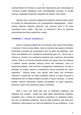 42
42
acompanhados de minerais os quais são responsáveis pela manutenção de
inúmeras funções fisiológicas como contratibilidade muscular, na função
nervosa, coagulação sangüínea, transporte de oxigênio, entre outras.
Observe que o consumo exagerado de algumas vitaminas pode causar
um quadro de hipervitaminose com conseqüências desagradáveis. Porém,
existem algumas vitaminas especiais, cujo consumo extra é de muita
importância para o atleta. São elas: as vitaminas C, B6 e as vitaminas
antioxidantes que iremos especificar a seguir.
VITAMINA C (ácido ascórbico)
Esta é a molécula predileta de Linus Pauling, duas vezes Prêmio Nobel.
A vitamina C, dentre outros efeitos, reduz os sintomas das gripes e resfriados
acelerando o processo de recuperação e tem um efeito anti-catabólico. Este
efeito anti-catabólico tem importância fundamental para nós. Ocorre que a
vitamina C controla uma substância produzida pelo organismo denominada
cortisol. Este é um hormônio liberado quando uma pessoa entra em estresse
e também quando elevados esforços físicos são realizados, como um
treinamento pesado. Este hormônio é antagonista à testosterona. De fato, a
liberação de cortisol suprime a testosterona natural produzida em nosso
organismo. Inicia-se então, uma disputa entre estes dois hormônios;
enquanto o cortisol tem um efeito catabólico (diminui a massa muscular) a
testosterona tem um efeito anabólico (constrói a massa muscular). O cortisol
também suprime importantes funções imunológicas no nosso organismo,
tornando o corpo mais suscetível a gripes e resfriados.
Esta é mais uma razão pela qual os esteróides anabólicos são
utilizados com sucesso. Desde que estes sejam testosteronas sintéticas,
competem com o cortisol por receptores específicos no citoplasma celular.
Por isso os esteróides anabólicos, além de efeito anabólico, são ainda anti-
catabólicos, aliás parecem ser mais anti-catabólicos do que anabólicos. É por
 