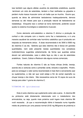 43
43
isso também que alguns atletas usuários de esteróides anabólicos, quando
terminam um ciclo de esteróides, tendem a ficar resfriados ou gripados e
perdem muita massa muscular como um balão que se murcha. Ocorre que,
quando se deixa de administrar testosterona inadequadamente, demora
semanas ou até meses para que a produção natural de testosterona se
restabeleça. Enquanto isso o cortisol se torna dominante, podendo causar
queda no sistema imunológico e catabolismo muscular.
Como elemento anti-catabólico a vitamina C diminui a produção de
cortisol e não compete com o mesmo como faz a testosterona, e é uma
maneira saudável de controlar este hormônio catabólico que é produzido em
resposta ao treinamento árduo. A dose recomendada é de 3000 à 5000 mg
de vitamina C ao dia. Saliento que esta vitamina não é tóxica em grandes
quantidades, nem está presente nestas quantidades nos complexos
multivitamínicos sugeridos anteriormente, de forma que quantias extras
devem ser administradas, caso o atleta faça ou não o uso de esteróides
anabólicos. Cewin, Cebion e Redoxon são alguns nomes comerciais.
Fontes naturais de vitamina C são as frutas cítricas (limão, laranja,
acerola etc) e verduras como o pimentão verde, brócolis e espinafre. Porém,
para se conseguir o valor acima recomendado é mais fácil e conveniente usar
os suplementos, a não ser que você esteja a fim de comer espinafre ou
chupar laranja o dia inteiro. São necessários cerca de 10 copos de suco de
laranja para obter 1 grama de vitamina C.
VITAMINA B6 (piridoxina)
Esta é outra vitamina cujo suplemento extra vale a pena. A vitamina B6
ou piridoxina está diretamente relacionada com o metabolismo dos
aminoácidos, ou seja, quanto mais proteína você ingere mais vitamina B6
você necessita. Já que a recomendação diária é baseada numa ingestão
média de proteína por uma pessoa normal (0.02 mg B6/grama de proteína) e
 