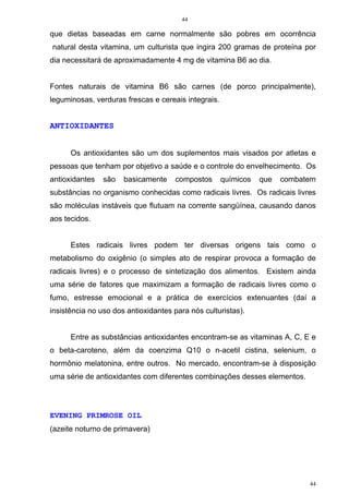 44
44
que dietas baseadas em carne normalmente são pobres em ocorrência
natural desta vitamina, um culturista que ingira 200 gramas de proteína por
dia necessitará de aproximadamente 4 mg de vitamina B6 ao dia.
Fontes naturais de vitamina B6 são carnes (de porco principalmente),
leguminosas, verduras frescas e cereais integrais.
ANTIOXIDANTES
Os antioxidantes são um dos suplementos mais visados por atletas e
pessoas que tenham por objetivo a saúde e o controle do envelhecimento. Os
antioxidantes são basicamente compostos químicos que combatem
substâncias no organismo conhecidas como radicais livres. Os radicais livres
são moléculas instáveis que flutuam na corrente sangüínea, causando danos
aos tecidos.
Estes radicais livres podem ter diversas origens tais como o
metabolismo do oxigênio (o simples ato de respirar provoca a formação de
radicais livres) e o processo de sintetização dos alimentos. Existem ainda
uma série de fatores que maximizam a formação de radicais livres como o
fumo, estresse emocional e a prática de exercícios extenuantes (daí a
insistência no uso dos antioxidantes para nós culturistas).
Entre as substâncias antioxidantes encontram-se as vitaminas A, C, E e
o beta-caroteno, além da coenzima Q10 o n-acetil cistina, selenium, o
hormônio melatonina, entre outros. No mercado, encontram-se à disposição
uma série de antioxidantes com diferentes combinações desses elementos.
EVENING PRIMROSE OIL
(azeite noturno de primavera)
 