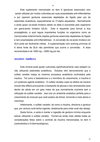 45
45
Este suplemento mencionado no item 6 (gorduras essenciais) vem
sendo utilizado por muitos culturistas por suas propriedades anti-inflamatórias
e por reporem gorduras essenciais depletadas do fígado pelo uso de
esteróides anabólicos, especialmente os 17-alpha alquelados. Normalmente
o ácido graxo cis-ácido linoleico obtido na dieta é convertido pelo organismo
em gama-ácido linoleico (GLA). Este é requerido para formar a boa
prostaglândis, a qual regula importantes funções no organismo como as
mencionadas anteriormente (repões gorduras essenciais depletadas do fígado
e tem propriedades anti-inflamatórias). A conversão de cis-ácido linoleico em
GLA pode ser facilmente inibida. A suplementação com evening primrose oil
é ótima fonte de GLA não permitindo que ocorra a conversão. A dose
recomendada é de 1000 mg – 2000 mg por dia.
SULFATO VANÁDIO
Este mineral pode ajudar culturistas significativamente caso estejam ou
não utilizando esteróides anabólicos. Estudos vêm demonstrando que o
sulfato vanádio realça os mesmos processos anabólicos controlados pela
insulina. Tal como a testosterona e o hormônio do crescimento, a insulina é
um poderoso agente anabólico. O sulfato vanádio copia os efeitos da insulina
(insulin-like effect) provocando o transporte da glicose e dos aminoácidos para
dentro da célula em um grau maior do que normalmente ocorreria sem a
utilização do sulfato vanádio. Isso cria um ambiente anabólico perfeito para o
crescimento do músculo que você acabou de treinar, tornando-o mais denso e
volumoso.
Infelizmente, o sulfato vanádio, tal como a insulina, direciona a gordura
que, por ventura você tenha ingerido, diretamente para onde você não deseja.
Desta forma, a saída é manter a ingestão de gordura mínima enquanto
estiver utilizando o sulfato vanádio. Tornam-se ainda mais válidas todas as
considerações feitas sobre o controle da insulina mencionadas no item 4
(carboidratos) e 9 (farmacológicos).
 