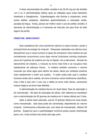 46
46
A dose recomendada de sulfato vanádio é de 30-45 mg por dia dividida
em 3 ou 4 administrações diárias após as refeições para evitar distúrbios
intestinais e hipoglicemia. Superdosagens são tóxicas e ocasionam, entre
outros efeitos colaterais, distúrbios gastrointestinais e coloração verde-
azulada da língua. Ainda, parece ser melhor ciclar o uso de sulfato vanádio, 8
semanas de administração e 2 semanas de intervalo (só para ficar do lado
seguro da ponte).
CREATINA MONOIDRATO
Esta substância tem uma ocorrência natural no corpo humano, sendo a
principal fonte de energia do músculo. Pesquisas realizadas nos últimos anos
descobriram que o corpo humano é capaz de armazenar mais creatina do que
normalmente consumimos numa dieta normal (indivíduos normais produzem
cerca de 2 gramas de creatina por dia no fígado, rins e pâncreas). Através do
saturamento de creatina, o músculo se torna mais forte e se recupera mais
rapidamente de esforços físicos. A creatina também aumenta o volume
muscular por atrair água para dentro da célula, talvez por sintetizar proteína
mais rapidamente e evitar sua quebra. A razão exata pela qual a creatina
funciona ainda não é sabida, tal como inúmeros outros fenômenos científicos,
mas o fato é que com o seu uso o atleta se torna mais denso, acrescenta
massa magra e se torna mais definido.
A administração de creatina faz-se em duas fases: fase de saturação e
de manutenção. Na fase de saturação da célula, vêm obtendo-se resultados
com a administração de 20 gramas de creatina em 4 doses diárias por 5 dias.
Após a célula estar saturada, usa-se 10 gramas diárias em duas doses
como manutenção. esta dose pode ser aumentada, dependendo do volume
corporal. Conhecemos culturistas que, com dose de manutenção, utilizam 20
gramas. Sugere-se que a superdosagem contínua possa causar sobrecarga
para o rim, muito embora isto ainda não seja certo.
 