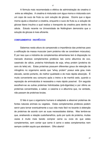 47
47
A fórmula mais recomendada e efetiva de administração de creatina é
entre as refeições. A creatina é misturada com água morna e misturada com
um copo de suco de fruta ou com solução de glicose. Ocorre que a água
morna ajuda a dissolver a creatina, enquanto o suco de fruta ou a solução de
glicose libera insulina a qual realiza o transporte da creatina para dentro da
célula. Estudo recente na Universidade de Nottingham demonstra que a
solução de glicose é mais eficiente.
COMPLEMENTOS PROTÉICOS
Sabemos nesta altura do campeonato a importância das proteínas para
a edificação da massa muscular (sem proteína não se constróem músculos).
É por isso que a indústria de complementos alimentares tem à disposição no
mercado diversos complementos protéicos tais como albumina de ovo,
caseinato de cálcio, proteína hidrolisada de soja, whey protein (proteína do
soro do leite) etc. Estas proteínas possuem diferentes graus de retenção de
nitrogênio no organismo sendo que “whey protein” possui este grau mais
elevado, sendo portanto, de melhor qualidade e de mais rápida absorção. É
muito conveniente seu consumo após o treino e de manhã cedo, quando a
reposição de aminoácidos é necessária o mais rápido possível. Em seguida
escolhem-se as outras proteínas hidrolizadas (pré-digeridas) e por último as
proteínas concentradas, a saber, a caseína e a albumina que, na verdade,
não passam de proteínas brutas.
O fato é que o organismo humano é adaptado a absorver proteínas de
fontes naturais animais ou vegetais. Estes complementos protéicos podem
servir para tornar eventualmente a sua vida mais fácil no tocante à obtenção
de proteínas de acordo com as suas necessidades diárias. Mas lembre-se
que, analisando a relação custo/benefício, quilo por quilo de proteína, muitas
vezes é muito mais barato comprar carne ou ovos do que estes
complementos, sem contar que carne é carne e estes complementos nem
sempre contêm aquilo que alardeiam. Olho aberto!
 