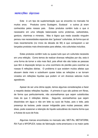 48
48
REFEIÇÕES LÍQUIDAS
Este é um tipo de suplementação que se encontra no mercado há
muitos anos. Produtos como Sustagem, Sustacal e outros já eram
conhecidos pelos nossos pais. Estes produtos contêm tudo o que é
necessário em uma refeição balanceada como proteínas, carboidratos,
gordura, vitaminas e minerais. Mas é lógico que nesta ocasião ninguém
pensou nas necessidades especiais dos “gulosos” culturistas, de forma que só
mais recentemente (no início da década de 90) é que começaram a ser
lançados produtos mais direcionados para atletas, nós culturistas incluídos.
Estes produtos contêm tudo ou quase tudo que um culturista necessita
em uma refeição. Como temos de realizar diversas refeições por dia, esta é
uma forma de tornar a vida mais fácil, pois afinal não são todas as pessoas
que têm à disposição tempo ou uma cozinheira de plantão para cozinhar as
nossas 6 refeições diárias. O problema é que existem muitos atletas que
abusam deste meio e substituem quase todas as refeições e se tornam
viciados em refeições líquidas que podem vir em diversos sabores muito
agradáveis.
Apesar de ser uma ótima opção, temos algumas considerações a fazer
a respeito destas refeições líquidas. A primeira é que são pobres em fibras,
de forma que particularmente, não aconselhamos que sejam substituídas
mais do que 3 refeições diárias. Segundo, aconselhamos que sejam
dissolvidas em água e não em leite ou suco de frutas, pois o leite, pela
presença da lactose, pode causar indigestão para muitas pessoas; além
disso, pode ocasionar a retenção de líquido subcutâneo da mesma forma que
a frutose do suco de fruta.
Algumas marcas encontradas no mercado são: MET-Rx, METAFORM,
RX Fuel e MYOPLEX; todas de fabricação norte-americana e na maior parte
 