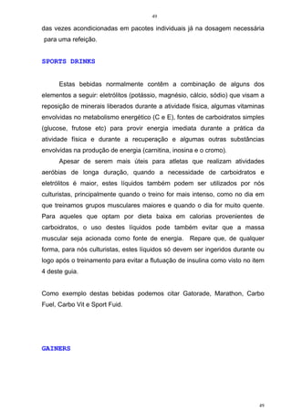 49
49
das vezes acondicionadas em pacotes individuais já na dosagem necessária
para uma refeição.
SPORTS DRINKS
Estas bebidas normalmente contêm a combinação de alguns dos
elementos a seguir: eletrólitos (potássio, magnésio, cálcio, sódio) que visam a
reposição de minerais liberados durante a atividade física, algumas vitaminas
envolvidas no metabolismo energético (C e E), fontes de carboidratos simples
(glucose, frutose etc) para provir energia imediata durante a prática da
atividade física e durante a recuperação e algumas outras substâncias
envolvidas na produção de energia (carnitina, inosina e o cromo).
Apesar de serem mais úteis para atletas que realizam atividades
aeróbias de longa duração, quando a necessidade de carboidratos e
eletrólitos é maior, estes líquidos também podem ser utilizados por nós
culturistas, principalmente quando o treino for mais intenso, como no dia em
que treinamos grupos musculares maiores e quando o dia for muito quente.
Para aqueles que optam por dieta baixa em calorias provenientes de
carboidratos, o uso destes líquidos pode também evitar que a massa
muscular seja acionada como fonte de energia. Repare que, de qualquer
forma, para nós culturistas, estes líquidos só devem ser ingeridos durante ou
logo após o treinamento para evitar a flutuação de insulina como visto no item
4 deste guia.
Como exemplo destas bebidas podemos citar Gatorade, Marathon, Carbo
Fuel, Carbo Vit e Sport Fuid.
GAINERS
 