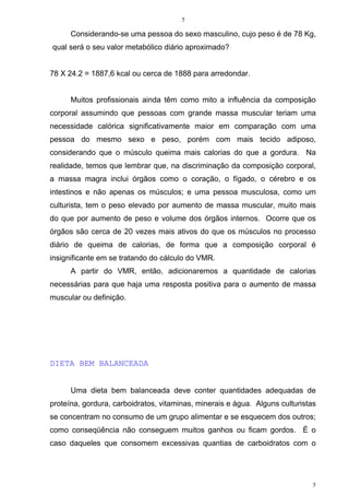 5
5
Considerando-se uma pessoa do sexo masculino, cujo peso é de 78 Kg,
qual será o seu valor metabólico diário aproximado?
78 X 24.2 = 1887,6 kcal ou cerca de 1888 para arredondar.
Muitos profissionais ainda têm como mito a influência da composição
corporal assumindo que pessoas com grande massa muscular teriam uma
necessidade calórica significativamente maior em comparação com uma
pessoa do mesmo sexo e peso, porém com mais tecido adiposo,
considerando que o músculo queima mais calorias do que a gordura. Na
realidade, temos que lembrar que, na discriminação da composição corporal,
a massa magra inclui órgãos como o coração, o fígado, o cérebro e os
intestinos e não apenas os músculos; e uma pessoa musculosa, como um
culturista, tem o peso elevado por aumento de massa muscular, muito mais
do que por aumento de peso e volume dos órgãos internos. Ocorre que os
órgãos são cerca de 20 vezes mais ativos do que os músculos no processo
diário de queima de calorias, de forma que a composição corporal é
insignificante em se tratando do cálculo do VMR.
A partir do VMR, então, adicionaremos a quantidade de calorias
necessárias para que haja uma resposta positiva para o aumento de massa
muscular ou definição.
DIETA BEM BALANCEADA
Uma dieta bem balanceada deve conter quantidades adequadas de
proteína, gordura, carboidratos, vitaminas, minerais e água. Alguns culturistas
se concentram no consumo de um grupo alimentar e se esquecem dos outros;
como conseqüência não conseguem muitos ganhos ou ficam gordos. É o
caso daqueles que consomem excessivas quantias de carboidratos com o
 