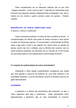 50
50
Estes complementos em pó altamente calóricos são os que mais
milagres prometem. Como vimos no item 7, dieta alta em carboidratos pode
funcionar para algumas pessoas metabolicamente privilegiadas, mas, para a
maioria de nós mortais o ganho ocorrerá, porém em gordura. Portanto
cuidado!
AMINOÁCIDOS DE CADEIA RAMIFICADA BCAA
(L-leucina, L-valina e L-isoleucina)
Estes aminoácidos perfazem um terço de toda a proteína muscular. A
complementação com BCAA evita perda de massa muscular e força devido
ao efeito de treinamento rigoroso. É recomendado a administração de BCAA
antes e logo após o treino a ser ingerida com sports drinks ou solução de
glicose, porém não com a refeição, pois os BCAAs irão concorrer com as
outras proteínas presentes nos alimentos, dê um intervalo de 15-30 minutos
pra que possa realizar a sua refeição após a administração de BCAA.
E a respeito da suplementação de outros aminoácidos?
Analisando a velha relação custo/benefício, acreditamos que, desde
que você garanta o consumo de proteínas de uma fonte confiável e em
quantidade suficiente, o uso de aminoácido (mesmo os BCAAs) torna-se um
gasto desnecessário.
GLUTAMINA
A glutamina e a alanina são aminoácidos não essenciais, ou seja, o
nosso organismo está apto a sintetizá-los. Estes aminoácidos livres,
particularmente a glutamina, são os mais encontrados no músculo,
 